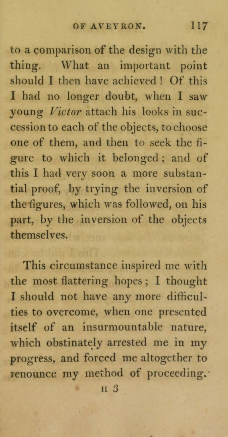 to a comparison of the design with the thing. What an important point should I then have achieved ! Of this I had no longer doubt, when I saw young \rictor attach his looks in suc- cession to each of the objects, to choose one of them, and then to seek the fi- gure to which it belonged ; and of this I had verv soon a more substan- tial proof, by trying the inversion of theflgures, which was followed, on his part, by the inversion of the objects themselves. This circumstance inspired me with the most flattering hopes ; I thought I should not have any more difficul- ties to overcome, when one presented itself of an insurmountable nature, which obstinately arrested me in my progress, and forced me altogether to renounce my method of proceeding.* ii 3