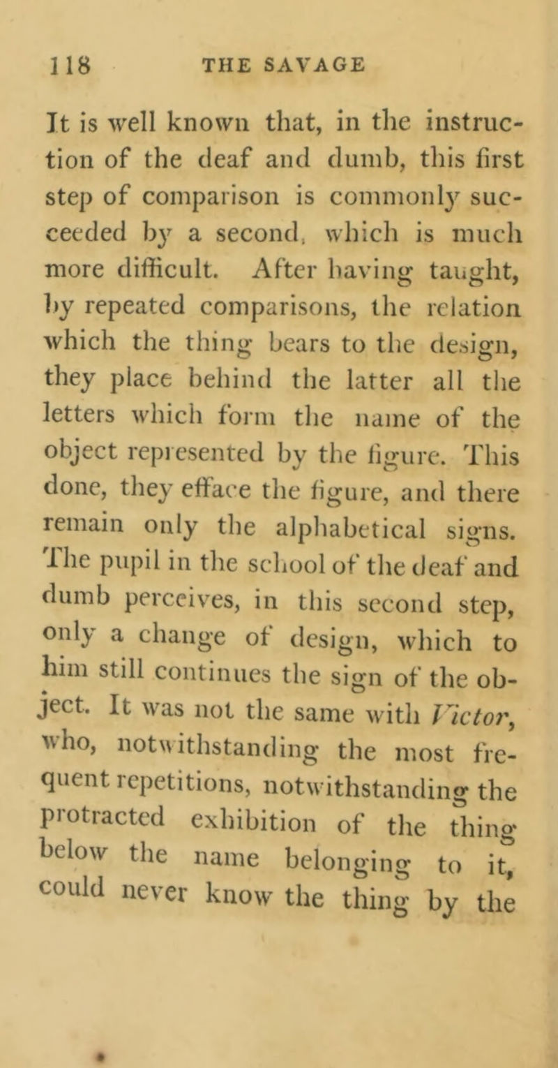 It is well known that, in the instruc- tion of the deaf and dumb, this first step of comparison is commonly suc- ceeded by a second, which is much more difficult. After having taught, by repeated comparisons, the relation which the thing bears to the design, they place behind the latter all the letters which form the name of the object represented by the figure. This done, they efface the figure, and there remain only the alphabetical signs. The pupil in the school of the deaf and dumb perceives, in this second step, only a change of design, which to him still continues the sign of the ob- ject. It was not the same with Victor, who, notwithstanding the most fre- quent repetitions, notwithstanding the protracted exhibition of the thing below the name belonging to it, could never know the thing by the