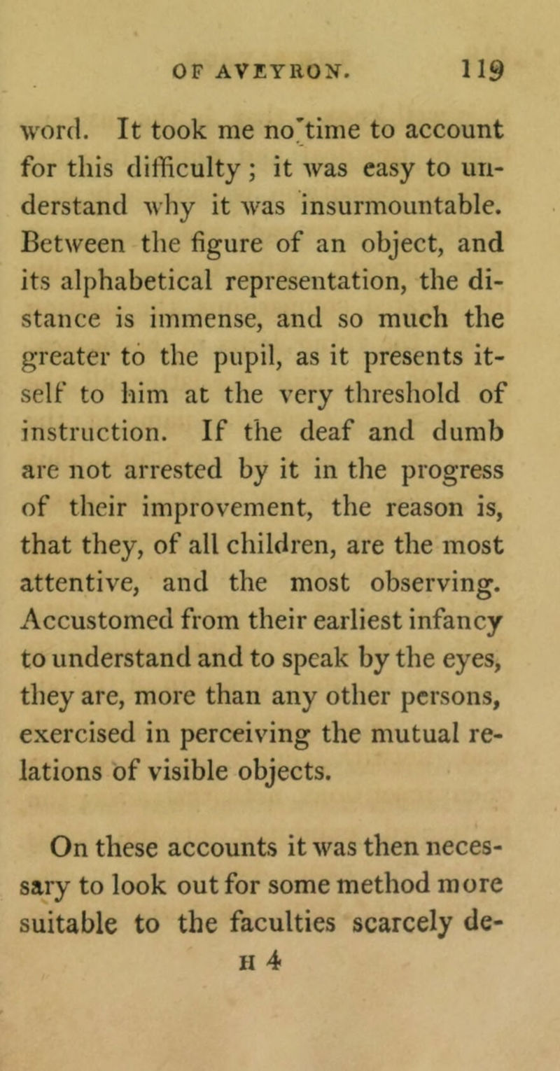 word. It took me no'time to account for this difficulty ; it was easy to un- derstand why it was insurmountable. Between the figure of an object, and its alphabetical representation, the di- stance is immense, and so much the greater to the pupil, as it presents it- self to him at the very threshold of instruction. If the deaf and dumb are not arrested by it in the progress of their improvement, the reason is, that they, of all children, are the most attentive, and the most observing. Accustomed from their earliest infancy to understand and to speak by the eyes, they are, more than any other persons, exercised in perceiving the mutual re- lations of visible objects. On these accounts it was then neces- sary to look out for some method more suitable to the faculties scarcely de-