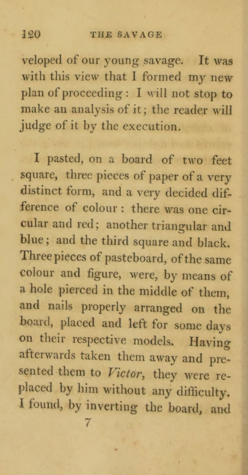 veloped of our young savage. It was with this view that I formed my new plan of proceeding : I will not stop to make an analysis of it; the reader will judge of it by the execution. I pasted, on a board of two feet square, three pieces of paper of a very distinct form, and a very decided dif- ference of colour : there was one cir- cular and red ; another triangular and blue ; and the third square and black. Three pieces of pasteboard, of the same colour and figure, were, by means of a hole pierced in the middle of them, and nails properly arranged on the boaid, placed and left for some days on then respective models. Having afterwards taken them away and pre- sented them to Victor, they were re- placed by him without any difficulty. I found, by inverting the board, ami 7