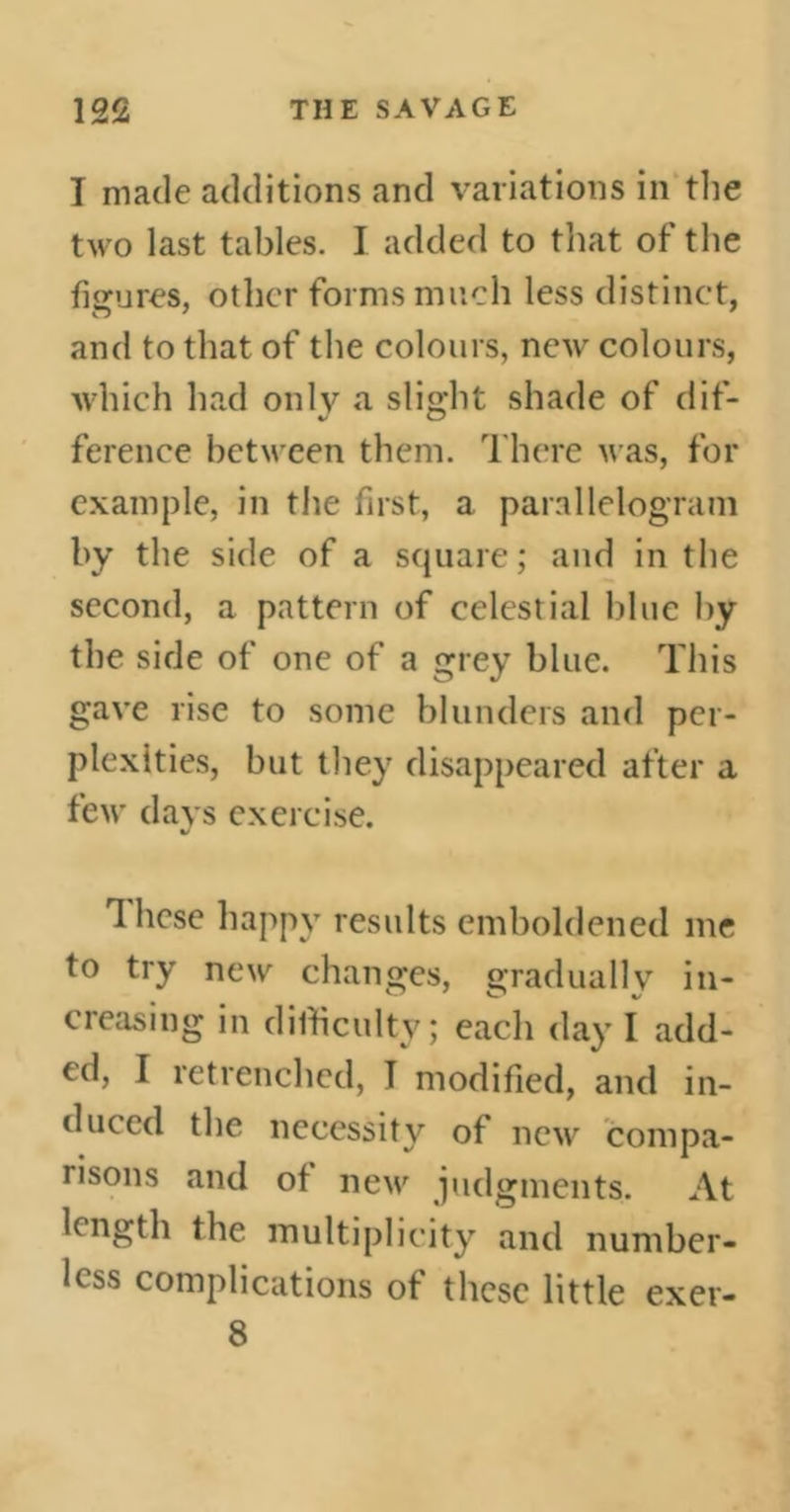 I made additions and variations in the two last tables. I added to that of the figures, other forms much less distinct, and to that of the colours, new colours, which had only a slight shade of dif- ference between them. There was, for example, in the first, a parallelogram by the side of a square; and in the second, a pattern of celestial blue by the side of one of a grey blue. This gave rise to some blunders and per- plexities, but they disappeared after a few days exercise. These happy results emboldened me to try new changes, gradually in- creasing in difficulty; each day I add- ed, I retrenched, I modified, and in- ti need the necessity of new compa- risons and of new judgments. At length the multiplicity and number- less complications of these little 8 exer-