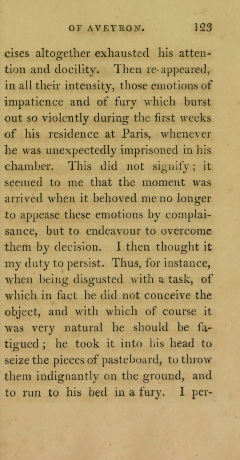 cises altogether exhausted his atten- tion and docility. Then re-appeared, in all their intensity, those emotions of impatience and of fury which burst out so violently during the first weeks of his residence at Paris, whenever lie was unexpectedly imprisoned in his chamber. This did not signify ; it seemed to me that the moment was arrived when it behoved me no longer to appease these emotions by complai- sance, but to endeavour to overcome them by decision. I then thought it my duty to persist. Thus, for instance, when being disgusted with a task, of which in fact he did not conceive the object, and with which of course it was very natural he should be fa- tigued ; he took it into his head to seize the pieces of pasteboard, to throw them indignantly on the ground, and to run to his bed in a fury. I per-