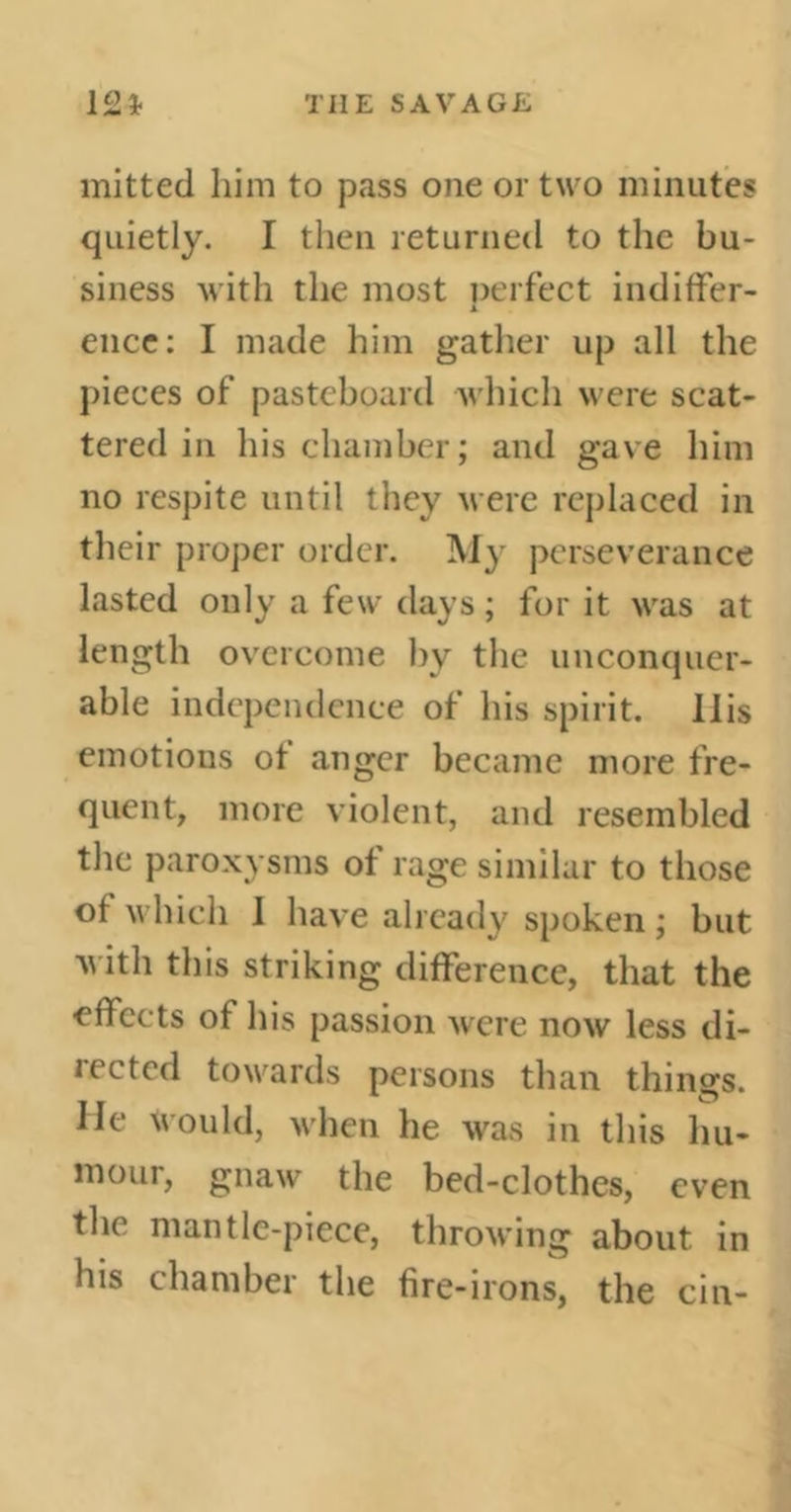 mitted him to pass one or two minutes quietly. I then returned to the bu- siness with the most perfect indiffer- ence: I made him gather up all the pieces of pasteboard which were scat- tered in his chamber; and gave him no respite until they were replaced in their proper order. My perseverance lasted only a few days ; for it was at length overcome by the unconquer- able independence of his spirit, llis emotions ot anger became more fre- quent, more violent, and resembled the paroxysms of rage similar to those of which 1 have already spoken ; but with this striking difference, that the effects of his passion were now less di- rected towards persons than things. He Would, when he was in this hu- mour, gnaw the bed-clothcs, even the mantle-piece, throwing about in his chamber the fire-irons, the cin-