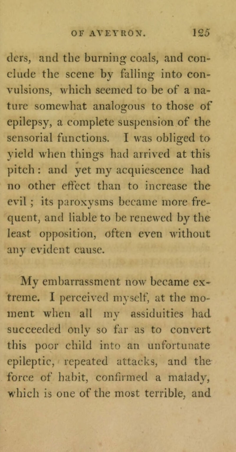tiers, and the burning coals, and con- clude the scene bv fallino- into con- J © vulsions, which seemed to be of a na- ture somewhat analogous to those of epilepsy, a complete suspension of the sensorial functions. I was obliged to yield when things had arrived at this pitch : and yet my acquiescence had no other effect than to increase the evil ; its paroxysms became more fre- quent, and liable to be renewed by the least opposition, often even without any evident cause. My embarrassment now became ex- treme. I perceived myself, at the mo- ment when all my assiduities had succeeded onlv so far as to convert %J this poor child into an unfortunate epileptic, repeated attacks, and the force of habit, confirmed a malady, which is one of the most terrible, and