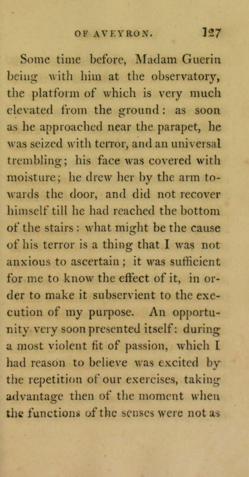 Some time before, Madam Guerin being with him at the observatory, the platform of which is very much elevated from the ground : as soon as he approached near the parapet, he was seized with terror, and an universal trembling; his face was covered with moisture; he drew her hy the arm to- wards the door, and did not recover himself till he had reached the bottom of the stairs : what miidit be the cause of his terror is a thing that I was not anxious to ascertain ; it was sufficient for me to know the effect of it, in or- der to make it subservient to the exe- cution of my purpose. An opportu- nity very soon presented itself : during a most violent fit of passion, which I had reason to believe was excited by the repetition of our exercises, taking advantage then of the moment when the functions of the senses were not as
