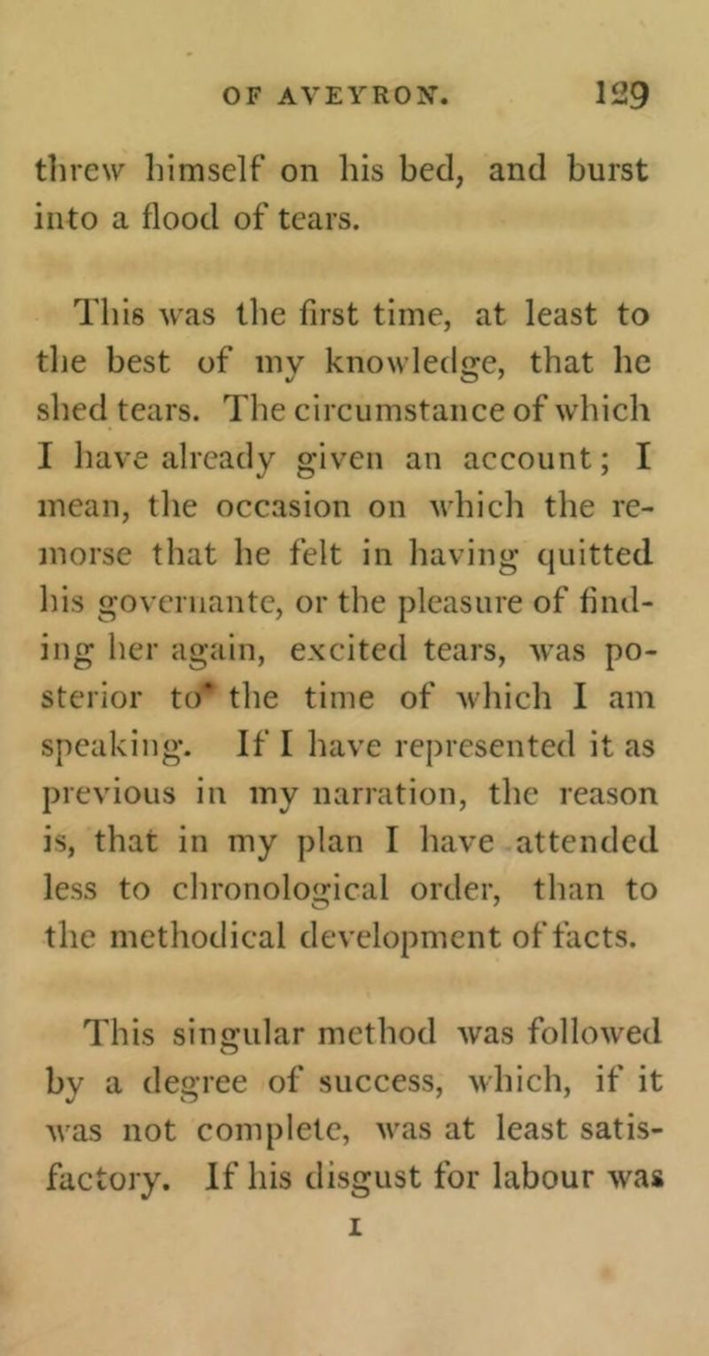 threw himself on his bed, and burst into a flood of tears. This was the first time, at least to the best of mv knowledge, that he shed tears. The circumstance of which I have already given an account; I mean, the occasion on which the re- morse that he felt in having quitted his governante, or the pleasure of find- ing her again, excited tears, was po- sterior to* the time of which I am speaking. If I have represented it as previous in my narration, the reason is, that in my plan I have attended less to chronological order, than to the methodical development of facts. This singular method was followed bv a degree of success, which, if it was not complete, was at least satis- factory. If his disgust for labour was i