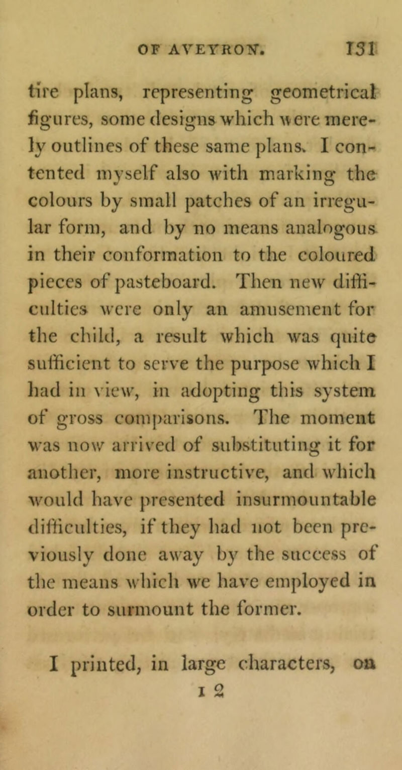 tire plans, representing geometrical figures, some designs which were mere- ly outlines of these same plans» I con- tented myself also with marking: the colours by small patches of an irregu- lar form, and by no means analogous in their conformation to the coloured pieces of pasteboard. Then new diffi- culties were only an amusement for the child, a result which was quite sufficient to serve the purpose which I had in view, in adopting this system of gross comparisons. The moment was now arrived of substituting it for another, more instructive, and which would have presented insurmountable difficulties, if they had not been pre- viously done away by the success of the means which we have employed in order to surmount the former. I printed, in large characters, on T ° A **