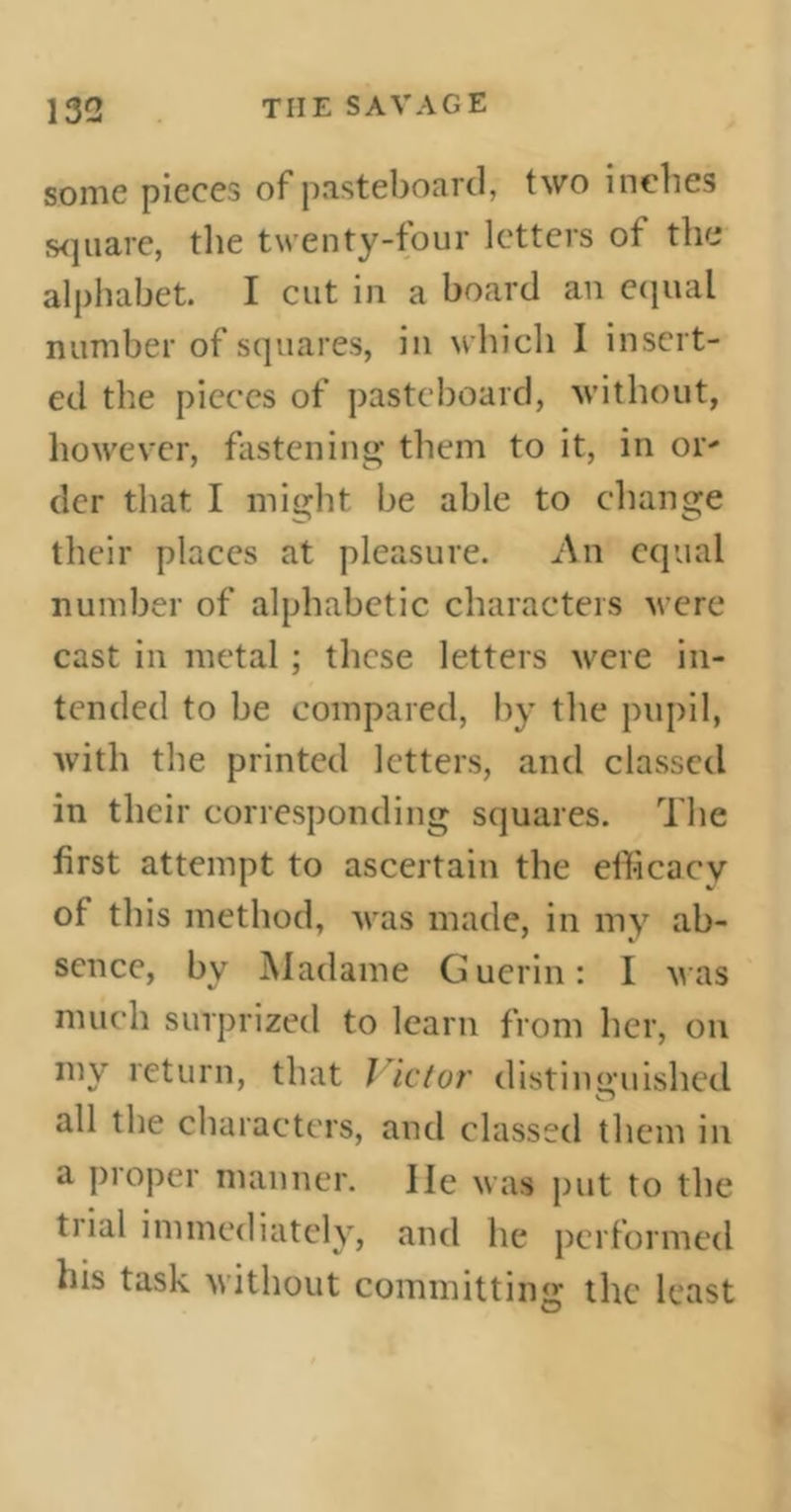 some pieces of pasteboard, two inches square, the twenty-four letters of the alphabet. I cut in a board an equal number of squares, in which I insert- ed the pieces of pasteboard, without, however, fastening them to it, in or- dcr that I might be able to change their places at pleasure. An equal number of alphabetic characters were cast in metal ; these letters were in- tended to be compared, by the pupil, with the printed letters, and classed in their corresponding squares. The first attempt to ascertain the efficacy of this method, was made, in my ab- sence, bv Madame Guerin: I was much surprized to learn from her, on my return, that l ictor distinguished all the characters, and classed them in a proper manner. He was put to the trial immediately, and lie performed his task without committing the least