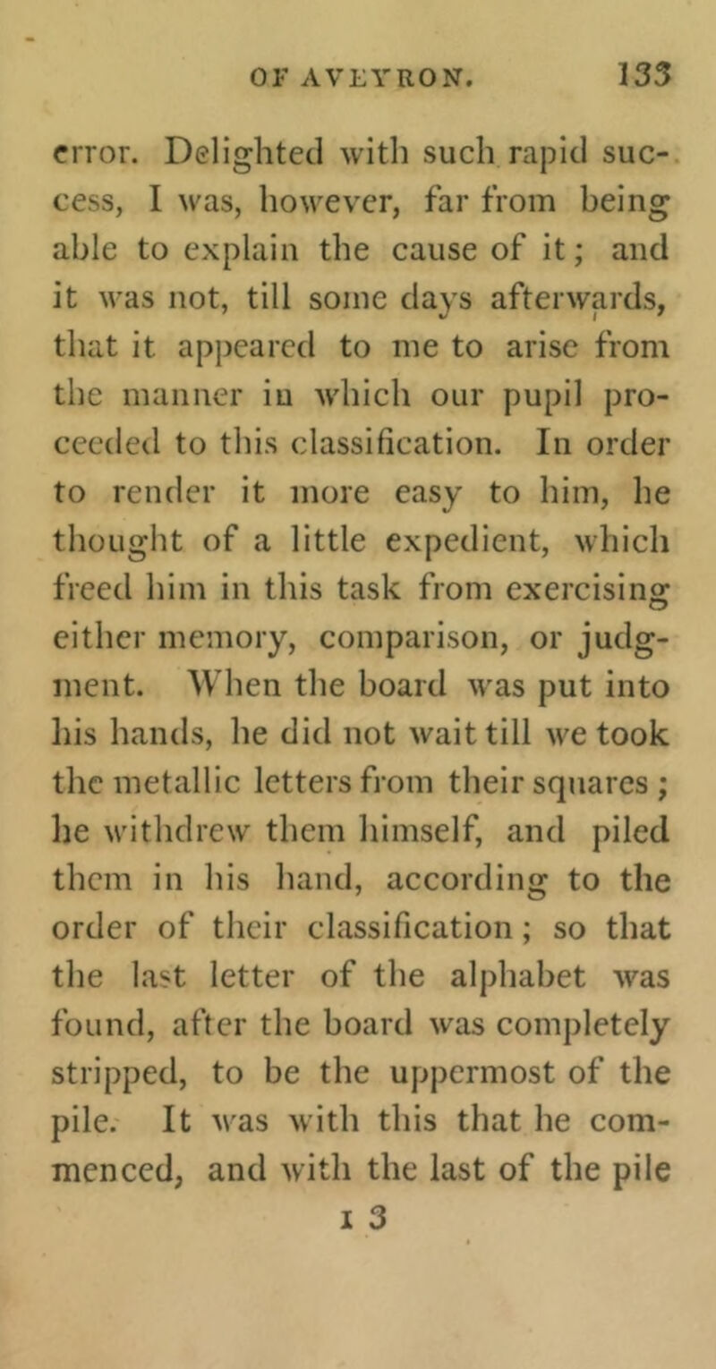 error. Delighted with such rapid suc- cess, I was, however, far from being able to explain the cause of it ; and it was not, till some days afterwards, that it appeared to me to arise from the manner iu which our pupil pro- ceeded to this classification. In order to render it more easy to him, he thought of a little expedient, which freed him in this task from exercising either memory, comparison, or judg- ment. When the board was put into his hands, he did not wait till we took the metallic letters from their squares ; he withdrew them himself, and piled them in his hand, according to the order of their classification ; so that the last letter of the alphabet was found, after the board was completely stripped, to be the uppermost of the pile. It vas with this that he com- menced, and with the last of the pile