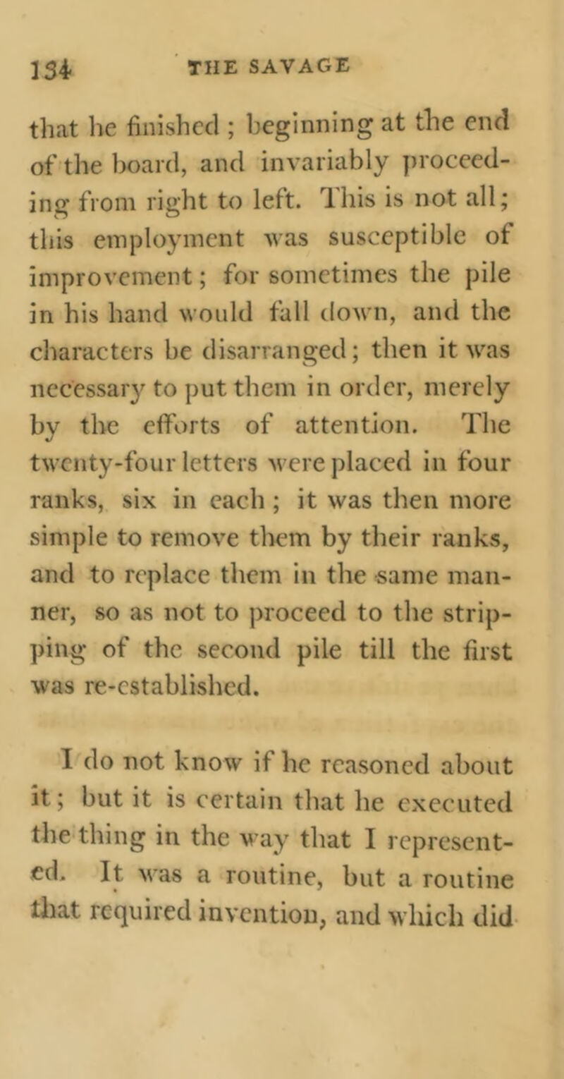 that lie finished ; beginning at the end of the hoard, and invariably proceed- ing from right to left, this is not all; this employment was susceptible of improvement ; for sometimes the pile in his hand would fall down, and the characters he disarranged; then it was necessary to put them in order, merely by the efforts of attention. The twenty-four letters were placed in four ranks, six in each ; it was then more simple to remove them by their ranks, and to replace them in the same man- ner, so as not to proceed to the strip- ping of the second pile till the first was re-established. I do not know it he reasoned about it ; hut it is certain that he executed the thing in the way that I represent- ed. It was a routine, but a routine that required invention, and which did