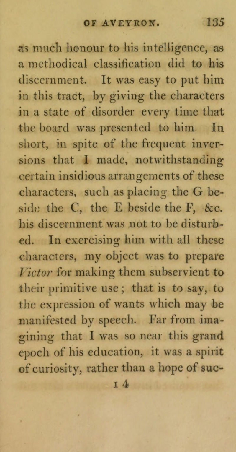 as much honour to his intelligence, as a methodical classification did to his discernment. It was easy to put him in this tract, by giving the characters in a state of disorder every time that the board was presented to him In short, in spite of the frequent inver- sions that I made, notwithstanding certain insidious arrangements of these characters, such as placing the G be- side the C, the E beside the F, &c. his discernment was not to be disturb- ed. In exercising him with all these characters, my object was to prepare J Ictor for making them subservient to their primitive use ; that is to say, to the expression of wants which may be manifested by speech. Far from ima- gining that I was so near this grand epoch of his education, it was a spirit of curiosity, rather than a hope of suc- i 4