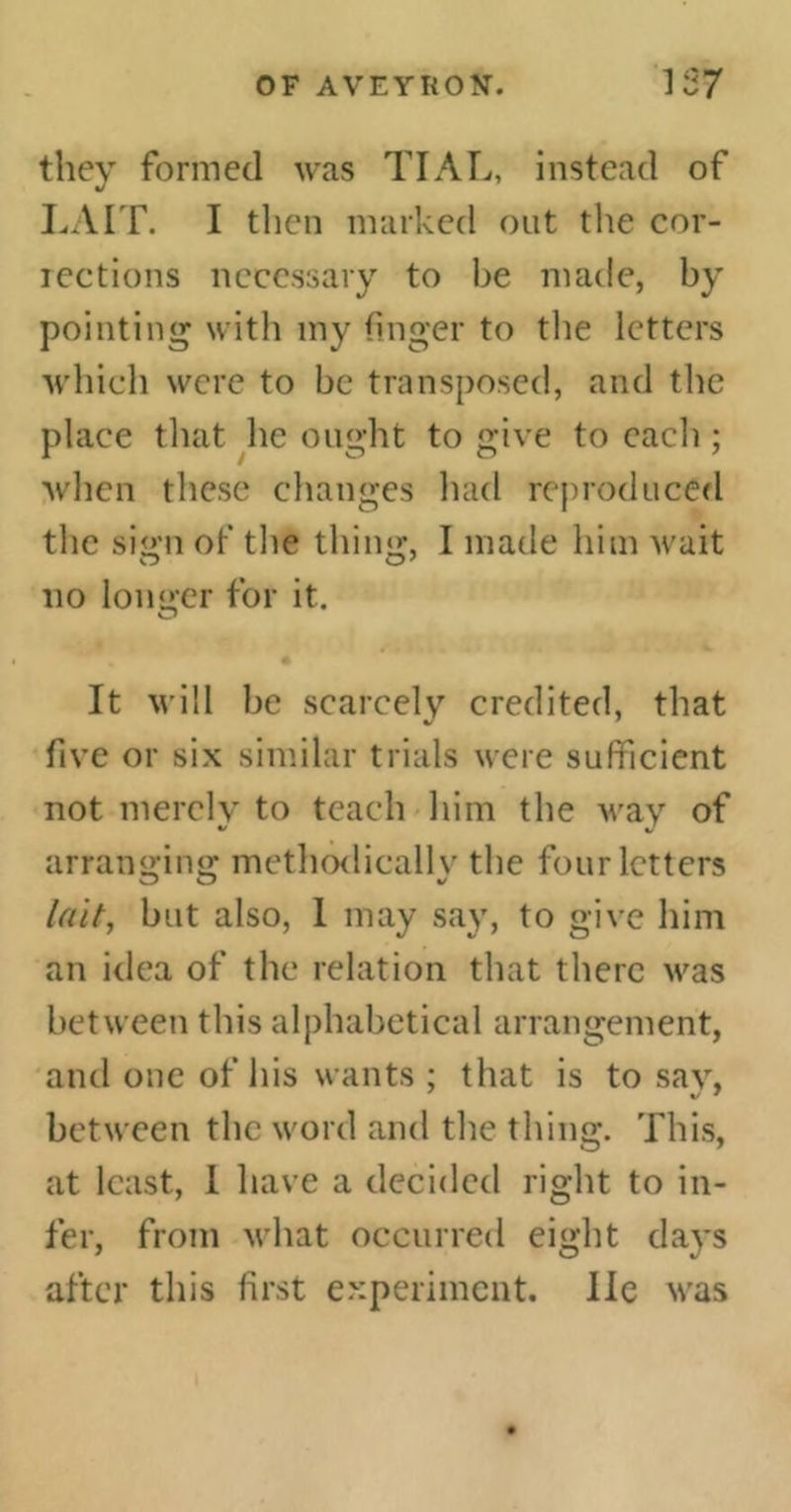 they formed was TIAL, instead of LA IT. I then marked out the cor- iections necessary to be made, by pointing with my finger to the letters which were to be transposed, and the place that he ought to give to each ; when these changes had reproduced the sign of the thing, I made him wait no longer for it. o It will be scarcely credited, that five or six similar trials were sufficient not merely to teach him the wav of arranging methodically the four letters lait, but also, I may say, to give him an idea of the relation that there was between this alphabetical arrangement, and one of his wants : that is to sav, between the word and the thing. This, at least, I have a decided right to in- fer, from what occurred eight days after this first experiment. He was
