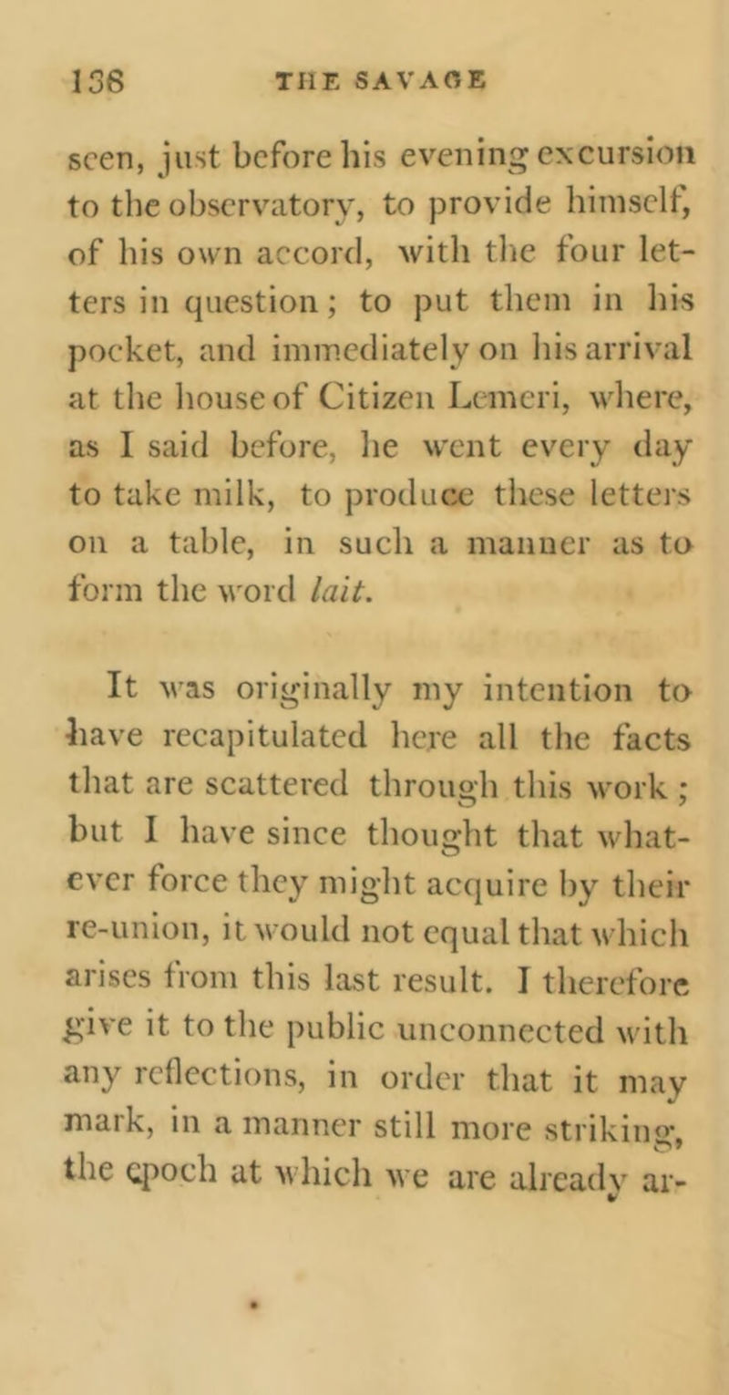 seen, just before his evening excursion to the observatory, to provide himself, of his own accord, with the four let- ters in question ; to put them in his pocket, and immediately on his arrival at the house of Citizen Lemeri, where, as I said before, he went every day to take milk, to produce these letters on a table, in such a manner as to form the word lait. It was originally my intention to have recapitulated here all the facts that are scattered through this work ; but I have since thought that what- ever force they might acquire by their re-union, it would not equal that which arises from this last result. I therefore give it to the public unconnected with any reflections, in order that it may mark, in a manner still more strikinar. the epoch at which we are already ar-