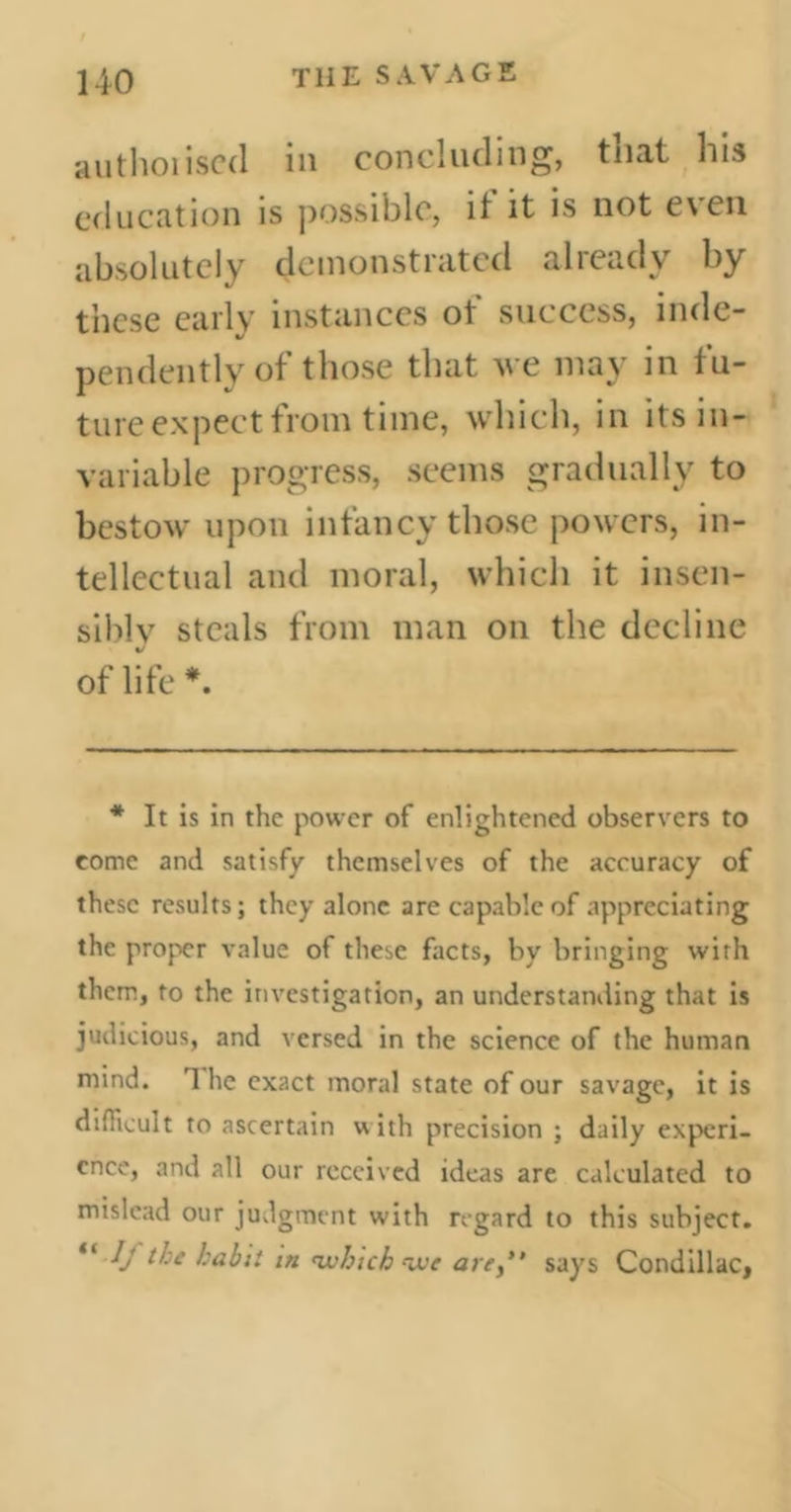 authoiiscd iu concluding, tuat his education is possible, it it is not even absolutely demonstrated already by these early instances ol‘ success, inde- pendently of those that we may in fu- ture expect from time, which, in its in- variable progress, seems gradually to bestow upon infancy those powers, in- tellectual and moral, which it insen- sibly steals from man on the decline of life *. * It is in the power of enlightened observers to come and satisfy themselves of the accuracy of these results; they alone are capable of appreciating the proper value of these facts, by bringing with them, to the investigation, an understanding that is judicious, and versed in the science of the human mind. 1 he exact moral state of our savage, it is difficult to ascertain with precision ; daily experi- ence, and all our received ideas are calculated to mislead our judgment with regard to this subject. “ lj the habit in which we are,” says Condillac,