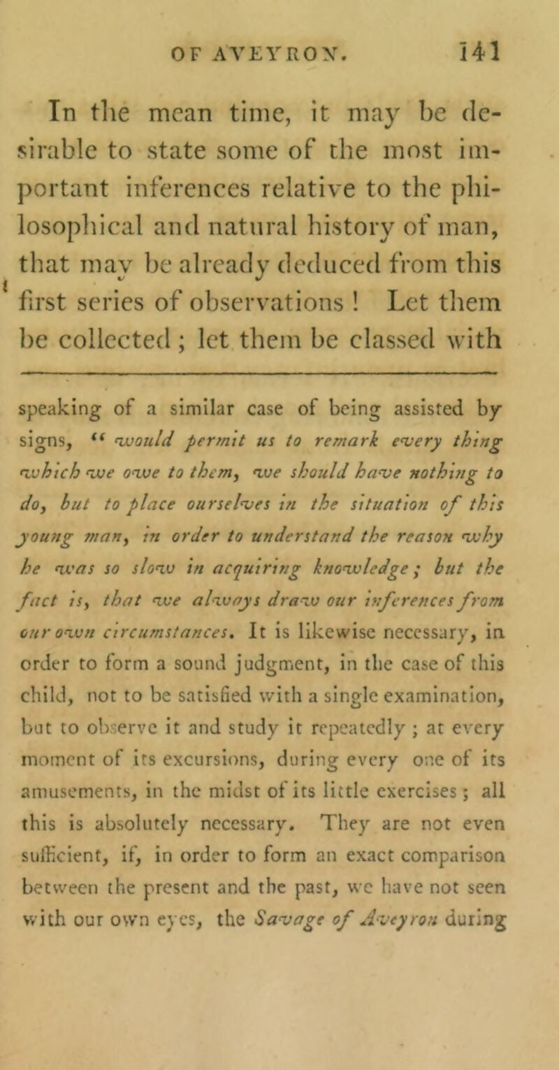 In the mean time, it may be de- sirable to state some of the most im- portant inferences relative to the phi- losophical and natural history of man, i that may be already deduced from this first series of observations ! Let them be collected ; let them be classed with speaking of a similar case of being assisted by signs, “ would permit us to remark every thing which we owe to them, we should have nothing to do, but to place ourselves in the situation of this young man, m order to understand the reason why he was so slow in acquiring knowledge ; but the fact is, that we always draw our inferences from our own circumstances. It is likewise necessary, in order to form a sound judgment, in tlie case of this child, not to be satisfied with a single examination, but to observe it and study it repeatedly ; at every moment of its excursions, during every one of its amusements, in the midst of its little exercises ; all this is absolutely necessary. They are not even sufficient, if, in order to form an exact comparison between the present and the past, wc have not seen with our own eyes, the Savage of Aveyron during