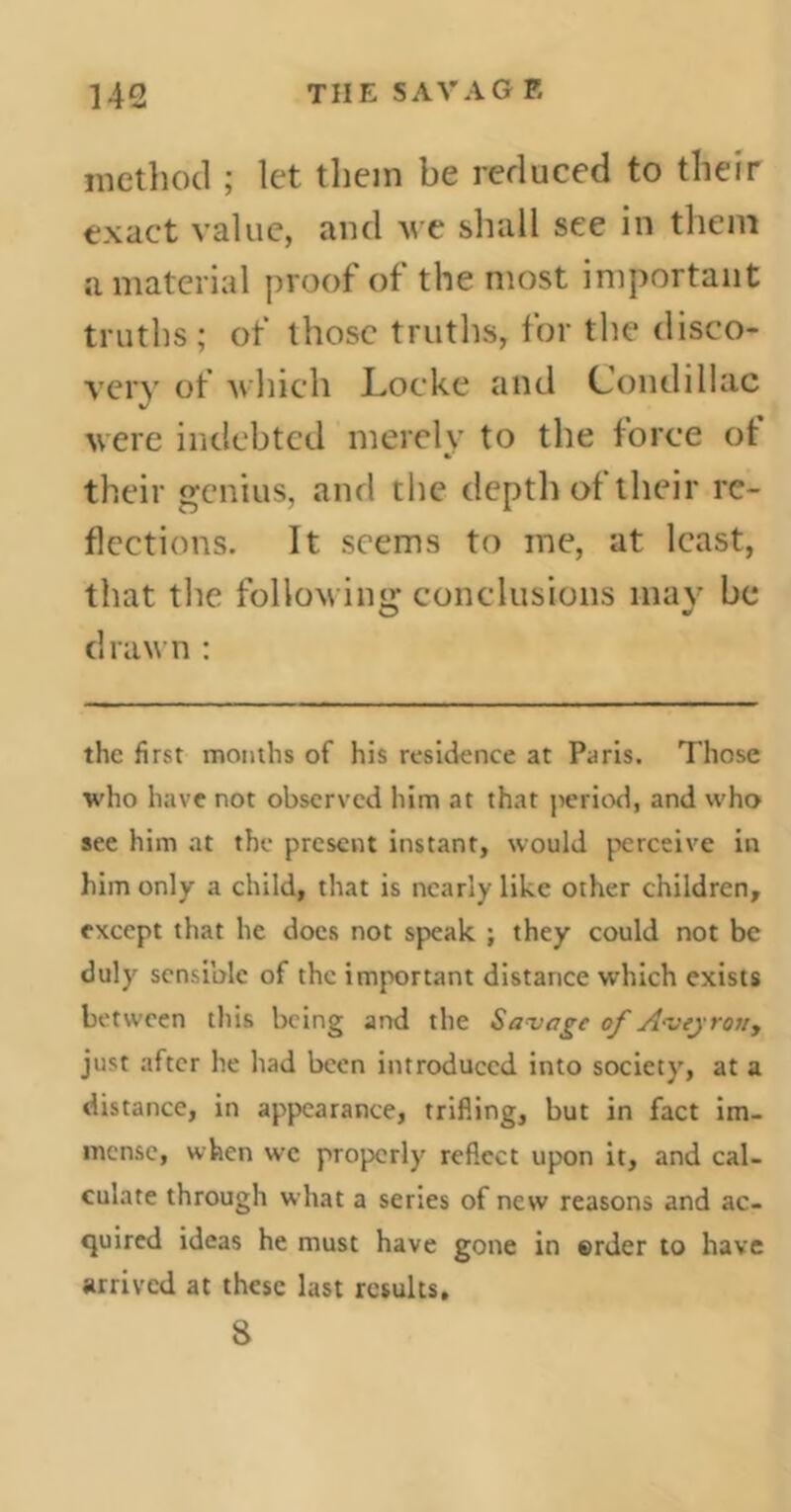 method ; let them be reduced to their exact value, and we shall see in them a material proof of the most important truths ; of those truths, for the disco- very of which Locke and Condillac were indebted merely to the force ot their genius, and the depth of their re- flections. It seems to me, at least, that the followin'»’ conclusions may be drawn : the first months of his residence at Paris. Those who have not observed him at that period, and who see him at the present instant, would perceive in him only a child, that is nearly like other children, except that he does not speak ; they could not be duly sensible of the important distance which exists between this being and the Savage of Ai>eyroiiy just after he had been introduced into society, at a distance, in appearance, trifling, but in fact im- mense, when we properly reflect upon it, and cal- culate through what a series of new reasons and ac- quired ideas he must have gone in ©rder to have arrived at these last results. 8
