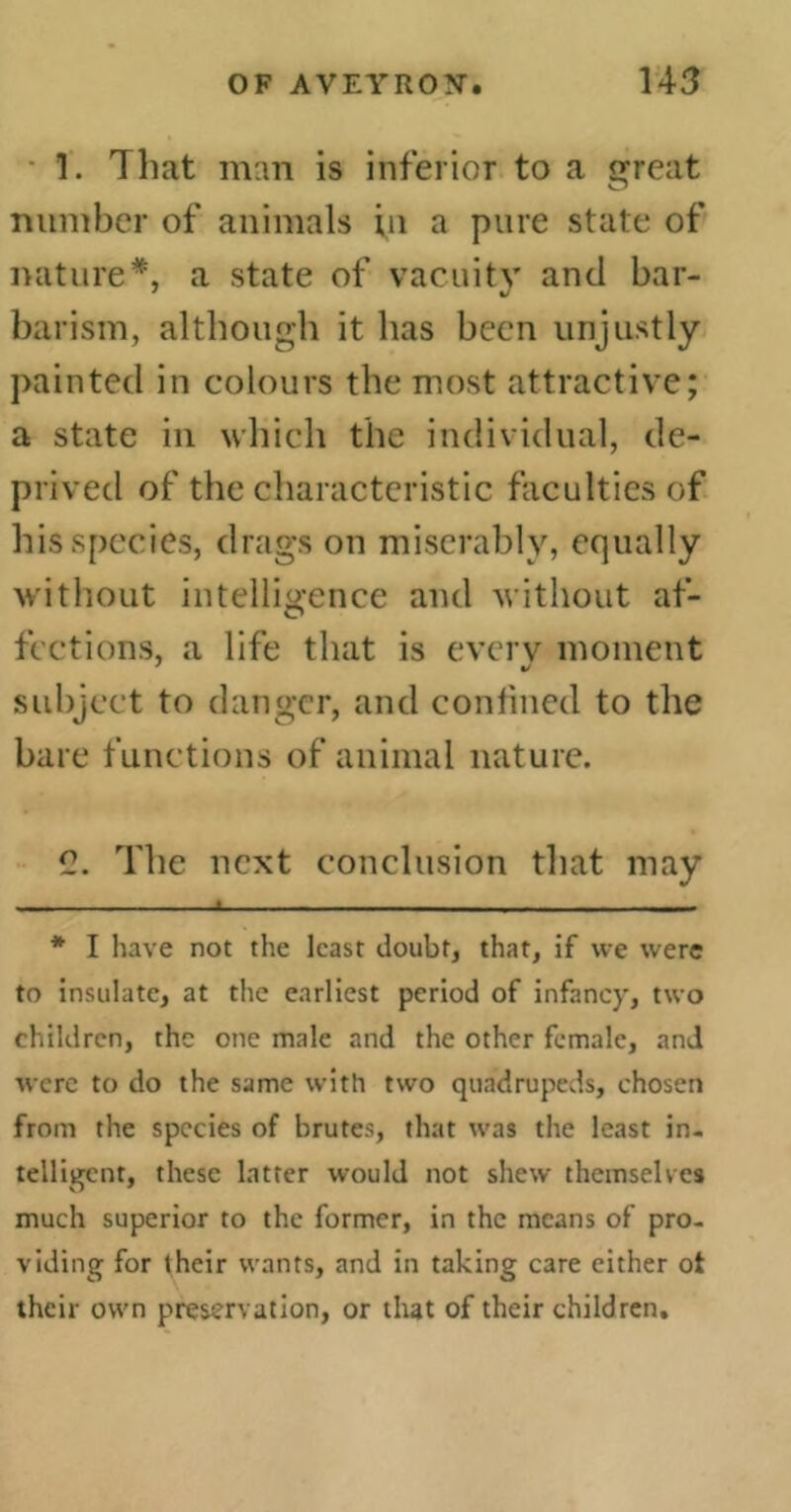 1. That man is inferior to a great number of animals in a pure state of nature*, a state of vacuity and bar- barism, although it has been unjustly painted in colours the most attractive; a state in which the individual, de- prived of the characteristic faculties of his species, drags on miserably, equally without intelligence and without af- fections, a life that is every moment subject to danger, and confined to the bare functions of animal nature. C. The next conclusion that may * I have not the least doubt, that, if we were to insulate, at the earliest period of infancy, two children, the one male and the other female, and were to do the same with two quadrupeds, chosen from the species of brutes, that was the least in- telligent, these latter would not shew themselves much superior to the former, in the means of pro- viding for their wants, and in taking care either ot their own preservation, or that of their children.