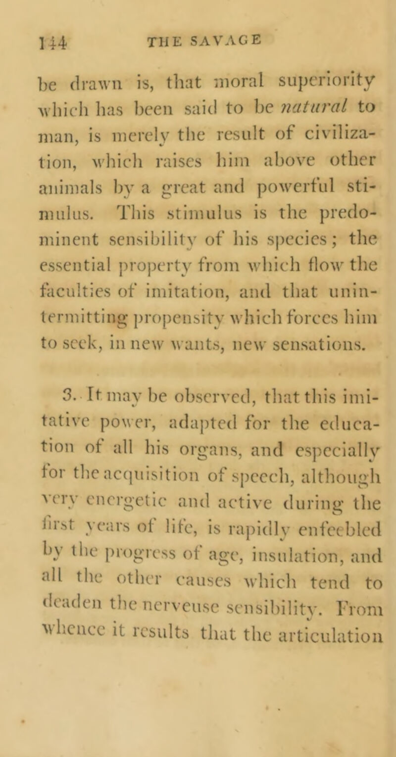 be drawn is, that moral superiority which has been said to be natural to man, is merely the result of civiliza- tion, which raises him above other animals by a great and powerful sti- mulus. This stimulus is the prédo- minent sensibility of his species; the essential property from which flow the faculties of imitation, and that unin- termitting propensity which forces him to seek, in new wants, new sensations. 3. It may be observed, that this imi- tative power, adapted for the educa- tion of all his organs, and especially for the acquisition of speech, although very energetic and active during the first years of life, is rapidly enfeebled hy the progress of age, insulation, and all the other causes which tend to ‘leaden the nerveuse sensibility. From m hence it results that the articulation