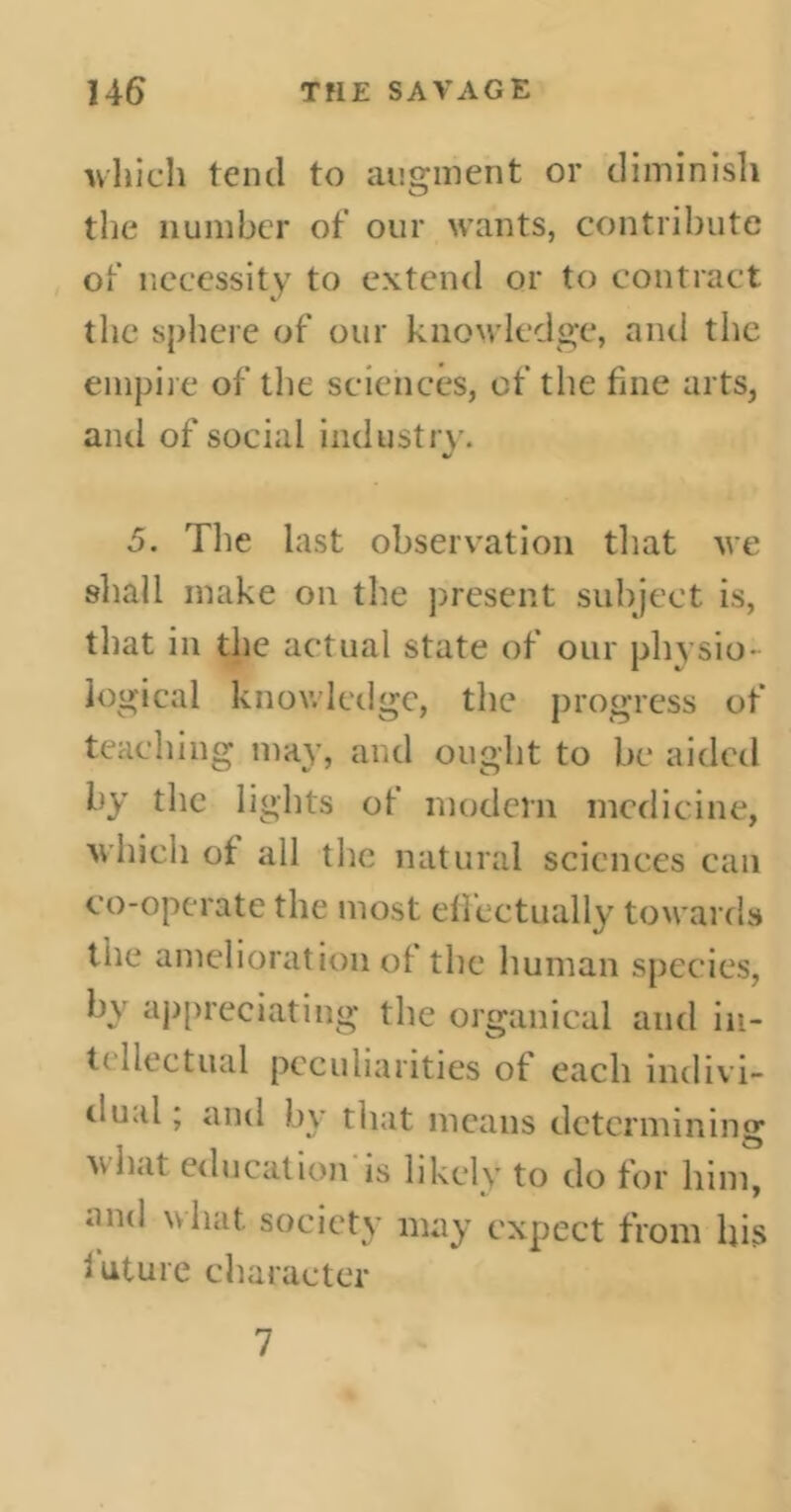 which tend to augment or diminish the number of our wants, contribute of necessity to extend or to contract the sphere of our knowledge, and the empire of the sciences, of the fine arts, and of social industry. 5. The last observation that we shall make on the present subject is, that in the actual state of our physio- logical knowledge, the progress of teaching may, and ought to be aided by the lights of modern medicine, which of all the natural sciences can co-operate the most effectually towards the amelioration of the human species, by appreciating the organical anti in- tellectual peculiarities of each indivi- oual ; and by that means determining what education is likely to do for him, an(l vv^lat society may expect from his future character 7