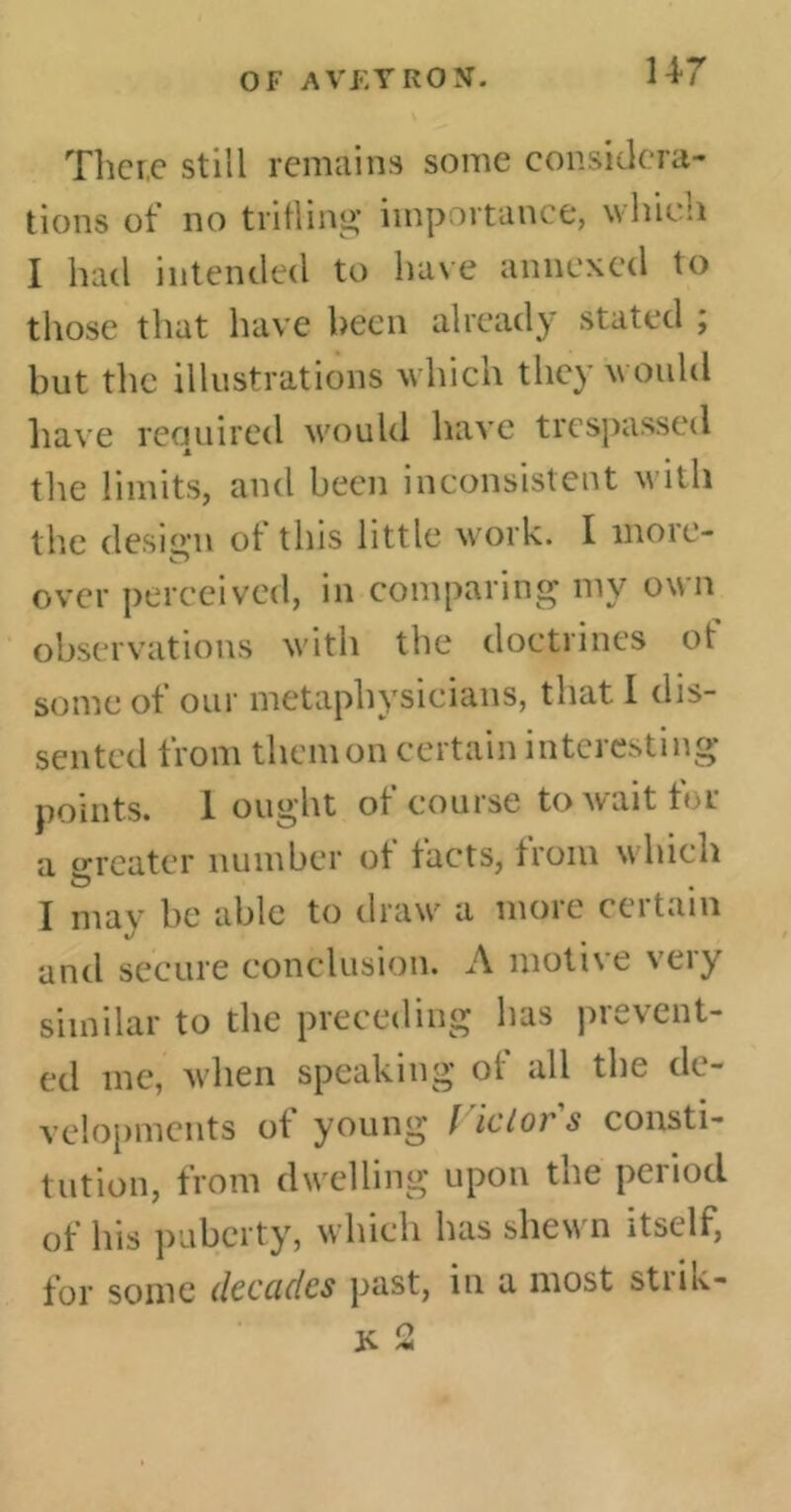 OF A VF, Y RON. There still remains some considera- tions of no trifling importance, which I had intended to have annexed to those that have been already stated ; but the illustrations which they would have required would have trespassed the limits, and been inconsistent with the design of this little work. I more- over perceived, in comparing my own observations with the doctrines of some of our metaphysicians, that I dis- sented from them on certain interesting points. 1 ought of course to wait tor a greater number ot tacts, from which O . I may be able to draw a more certain anti secure conclusion. A motive very similar to the preceding has prevent- ed me, when speaking of all the de- velopments of young l ictor s consti- tution, from dwelling upon the period of his puberty, which has shew n itself, for some dcccidcs past, in a most stim- JV M