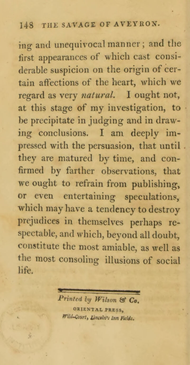 ]4S THE SAVAGE OF AVEYRON. ing and unequivocal manner ; and the first appearances of which cast consi- derable suspicion on the origin of cer- tain affections of the heart, which wre regard as very natural. I ought not, at this stage of my investigation, to be precipitate in judging and in draw- ing conclusions. I am deeply im- pressed with the persuasion, that until . they are matured by time, and con- firmed by farther observations, that we ought to refrain from publishing, or even entertaining speculations, which may have a tendency to destroy prejudices in themselves perhaps re- spectable, and which, beyond all doubt, constitute the most amiable, as well as the most consoling illusions of social life. Printed by Wilson tsf Co. oriental press, Mid-Court, Unwin's inn Fields.