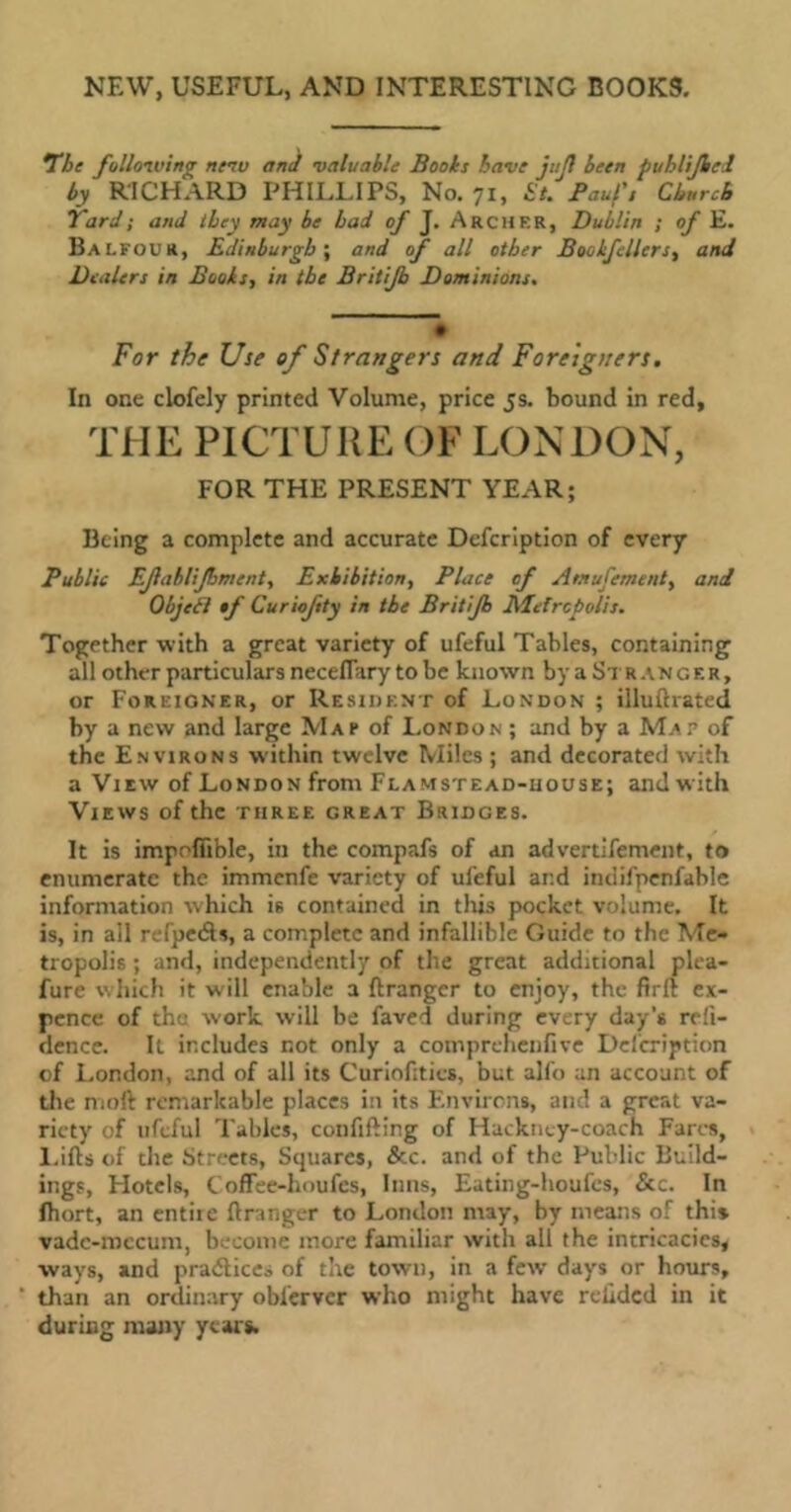 NEW, USEFUL, AND INTERESTING BOOKS. The following new and valuable Books have jujl been puhlijbcl by RICHARD PHILLIPS, No. 71, St. Pauf, Church Yard ; and they may be bad of J. Archer, Dublin ; of E. Balfour, Edinburgh; and of all other Booifllers, and Dealers in Books, in the Britijb Dominions. For the Use of Strangers and Foreigners. In one clofely printed Volume, price 5s. bound in red, THE PICTURE OF LONDON, FOR THE PRESENT YEAR; Being a complete and accurate Defcription of every Public EJlabliJhment, Exhibition, Place of Amufement, and Objet! tf Curiojity in the Britijb Metropolis. Together with a great variety of ufeful Tables, containing all other particulars neceflary to be known by a Str anger, or Foreigner, or Resident of London ; iiluftrated by a new and large Map of London ; and by a Map of the Environs w’ithin twelve Miles ; and decorated with a View of London from Flamstead-house; and w ith Views of the three great Bridges. It is impofiible, in the compafs of an advertifement, to enumerate the immenfe variety of ufeful ar.d intiifpenfable information which is contained in this pocket volume. It is, in all refpeâs, a complete and infallible Guide to the Me- tropolis ; and, independently of the great additional plea- fure which it will enable a ftrangcr to enjoy, the firft ex- pence of the work will be faved during every day's reft- dencc. It includes not only a coinprehenfive Defcription of London, and of all its Curiofities, but alfo an account of the moft remarkable places in its Environs, and a great va- riety of ufeful Tables, confifting of Hackney-coach Fares, Lifts of the Streets, Squares, &c. and of the Public Build- ings, Hotels, Coffee-houfes, Inns, Eating-houfcs, &c. In Ihort, an entire ftranger to London may, by means of this vadc-mccum, become more familiar with all the intricacies, ways, and practices of the town, in a few days or hours, than an ordinary oblerver who might have relidcd in it during many years.