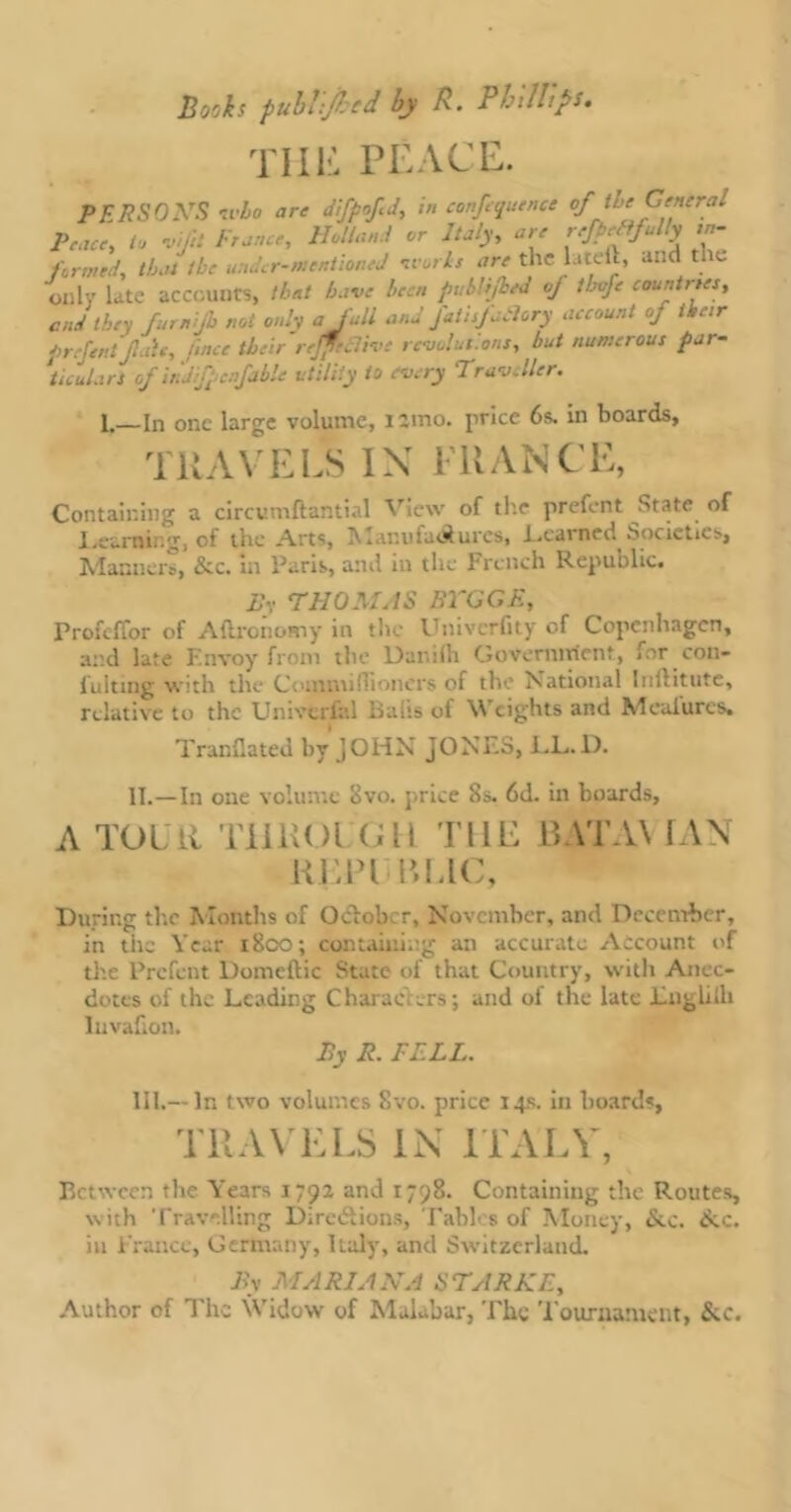 Till-: PEACE. PERSONS who are difpofd, in confluence of the General Peace, to ,ifi France, Holland or Italy, are refiffully in- formed, that the under-mentioned m oils are the lateft, and tl e only late accounts, that have been publijhed of thvfe countries, end they furnjb not only a fall and JatisfaSlory account of their prefent fair, finer their r effective revolutions, but numerous par- ticulars of irJfpcnfable utility to every Traveller. 1.—In one large volume, nmo. price 6s. in boards, TRAVELS IX 1'RANCE, Containing a circumftantial View of the prefent State of Learni-.g, of the Arts, A lanti.ui^ures, Lcarntii Societies, Manners, &c. in Paris, and in the French Republic. By THOMAS BTGGE, Profeffor of Aftronomy in the Univerfity of Copenhagen, and late Envoy from the Danilh Government, for con- fulting with the Commiffioncrs of the National Iuftitute, relative to the UniveriV.l Balts of Weights and Mcalurcs. TranCated by JOHN JONES, LL.D. II.—In one volume Svo. price 8s. 6d. in boards, A TOUR TllliOl (ill THE 13ATA\ IAN HEPl I’1.1C, During the Months of Ocloh r, November, and December, in the Year i8co; containing an accurate Account of the Prefent Domeftic State of that Country, with Anec- dotes of the Leading Charae ers; and ol the late Lnglilh lu vallon. By R. PELL. III.— In two volumes 8vo. price 14s. in boards, TRAVELS IN ITALY, Between the Years 1792 and 1798. Containing the Routes, with '['ravelling Dirciftions, Tables of Money, &c. £cc. in France, Germany, Italy, and Switzerland. By MARIANA STARKE, Author of The Widow of Malabar, The Tournament, &c.