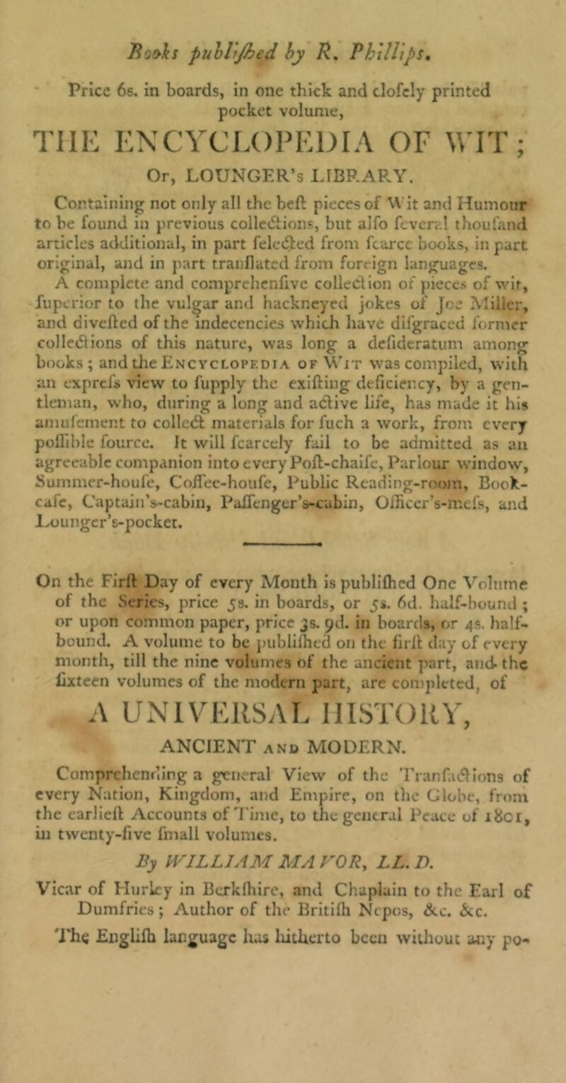 Price 6s. in boards, in one thick and clofely printed pocket volume, TIIE ENCYCLOPEDIA OF WIT; Or, LOUNGER’S LIBRARY. Containing not only all the beft pieces of Wit and Humour to be found in previous collections, but alfo fever;.! thoul'and articles additional, in part feleCled from fcarcc books, in part original, and in part tranflated from foreign languages. A complete and comprehenfive collection of pieces of wit, fuperior to the vulgar and hackneyed jokes of Joe Miller, and diverted of the indecencies which have difgraced former col led! ions of this nature, was long a defideratum among books; and the Encyclopedia of Wit was compiled, with an exprefs view to fupply the exifting deficiency, by a gen- tleman, who, during a long and active life, has made it his amufement to colledt materials for fuch a work, from every poffible fource. It will fcarcely fail to be admitted as an agreeable companion into every Poft-chaife, Parlour window, Summcr-houfe, Coffee-houfc, Public Reading-room, Book- calc, Captain’s-cabin, Paflenger’s-cabin, Officer’s-ir.ds, and Lounger’s-pockct. On the Firft Day of every Month ispuhlilhed One Volume of the Series, price 5s. in boards, or 5s. 6d. half-bound ; or upon common paper, price js. od. in boards, or 4s. half- bound. A volume to be publiffitd on the firlt day of every month, till the nine volumes of the ancient part, and- the lixteen volumes of the modern part, are completed, of A UNIVERSAL HISTORY, ANCIENT and MODERN. Comprehending a general View of the Tranfadlions of every Nation, Kingdom, and Empire, on the Globe, from the earliert Accounts of Time, to the general Peace of 1801, in twenty-five fmall volumes. By WILLIAM MA FOR, LL.D. Vicar of Hurley in Berklbire, and Chaplain to the Earl of Dumfries ; Author of the Britilh Nepos, &c. &c. The Engliffi language has hitherto been without any po-