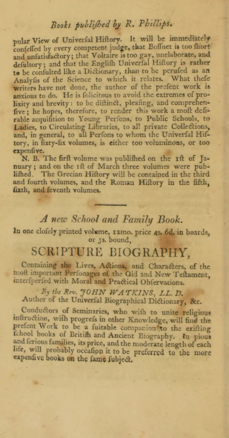 pillar View of Univerfal Hiftory. It will be immediately confeffed by every competent judge, that BofTuet it too Ihort and unfatisfaCtory; that Voltaire is too gay, unclaborate, and defultory ; and that the F.nglilh Univerfal Hiftory is rather to be confulted like a Dictionary, than to be perufed as an Analyfis of the Science to which it relates. What thefe •writers have not done, the author of the prefent work is anxious to do. He is felicitous to avoid the extremes of pro- lixity and brevity : to be diftinCt, pleating, and comprehcn- fivc ; he hopes, therefore, to render this work a moft defi- rable acquilition to Young Pcrfons, to Public Schools, to Ladies, to Circulating Libraries, to all private Collodions, and, in general, to all Perfons to whom the Univerfal Hif- tory, in fixty-ûx volumes, is either too voluminous, or too expenfive. N. B. The firft volume was publilhed on the ift of Ja- nuary ; and on the ift of March three volumes were pub- lifhed. The Grecian Hiftory will be contained in the third and fourth volumes, and the Roman Hiftory ill the fifth, fixth, and feventh volumes. A new School and Family Book. In one clofely printed volume, nmo. price 4s. 6<L in boards, or js. bound, SCRIPTURE BIOGRAPHY, Containing the Lives, Actions, and Characters, of the moil important Perfonages of the Old and New Teftament, interfpcrled with Moral and Practical Obfervations. By the Rrv. JOHN JVA riUNS, LL. D. Author of the Univerfal Biographical Dictionary, &c. , Conductors of Seminaries, who with to unite religious inftruCtioti, with progrefs in other Knowledge, will find the prcl.nt Work to be a fuitable companion *to the exifting Lhool books of Britilh and Ancient Biography. ?n pious and ferious families, its price, and the moderate length of each hie, will probably occafipn it to be preferred to the more expenfive books on the fame fubjed.