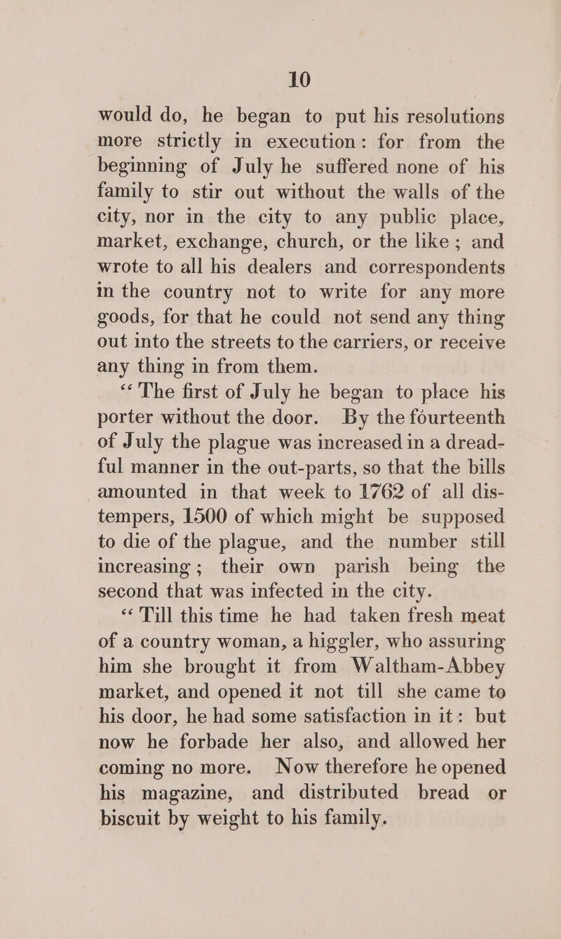 would do, he began to put his resolutions more strictly in execution: for from the beginning of July he suffered none of his family to stir out without the walls of the city, nor in the city to any public place, market, exchange, church, or the like; and wrote to all his dealers and correspondents in the country not to write for any more goods, for that he could not send any thing out into the streets to the carriers, or receive any thing in from them. ‘“‘ The first of July he began to place his porter without the door. By the fourteenth of July the plague was increased in a dread- ful manner in the out-parts, so that the bills amounted in that week to 1762 of all dis- tempers, 1500 of which might be supposed to die of the plague, and the number still increasing ; their own parish being the second that was infected in the city. ‘&lt;'Till this time he had taken fresh meat of a country woman, a higgler, who assuring him she brought it from Waltham-Abbey market, and opened it not till she came to his door, he had some satisfaction in it: but now he forbade her also, and allowed her coming no more. Now therefore he opened his magazine, and distributed bread or biscuit by weight to his family.