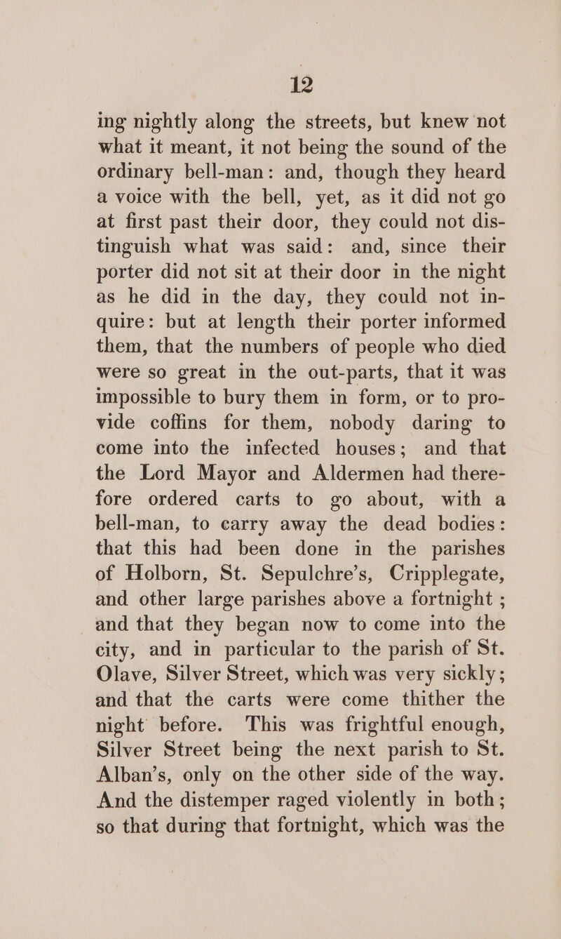 ing nightly along the streets, but knew not what it meant, it not being the sound of the ordinary bell-man: and, though they heard a voice with the bell, yet, as it did not go at first past their door, they could not dis- tinguish what was said: and, since their porter did not sit at their door in the night as he did in the day, they could not in- quire: but at length their porter informed them, that the numbers of people who died were so great in the out-parts, that it was impossible to bury them in form, or to pro- vide coffins for them, nobody daring to come into the infected houses; and that the Lord Mayor and Aldermen had there- fore ordered carts to go about, with a bell-man, to carry away the dead bodies: that this had been done in the parishes of Holborn, St. Sepulchre’s, Cripplegate, and other large parishes above a fortnight ; and that they began now to come into the city, and in particular to the parish of St. Olave, Silver Street, which was very sickly; and that the carts were come thither the night before. This was frightful enough, Silver Street being the next parish to St. Alban’s, only on the other side of the way. And the distemper raged violently in both; so that during that fortnight, which was the