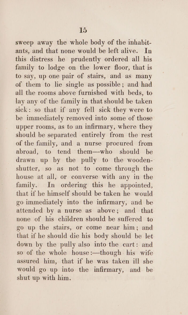 sweep away the whole body of the inhabit- ants, and that none would be left alive. In this distress he prudently ordered all his family to lodge on the lower floor, that is to say, up one pair of stairs, and as many of them to lie single as possible; and had all the rooms above furnished with beds, to lay any of the family in that should be taken sick: so that if any fell sick they were to be immediately removed into some of those upper rooms, as to an infirmary, where they should be separated entirely from the rest of the family, and a nurse procured from abroad, to tend them—who should be drawn up by the pully to the wooden- shutter, so as not to come through the house at all, or converse with any in the family. In ordermg this he appointed, that if he himself should be taken he would zo immediately into the infirmary, and be attended by a nurse as above; and _ that none of his children should be suffered to go up the stairs, or come near him; and that if he should die his body should be let down by the pully also into the cart: and so of the whole house:—though his wife assured him, that if he was taken ill she would go up into the infirmary, and be shut up with him.