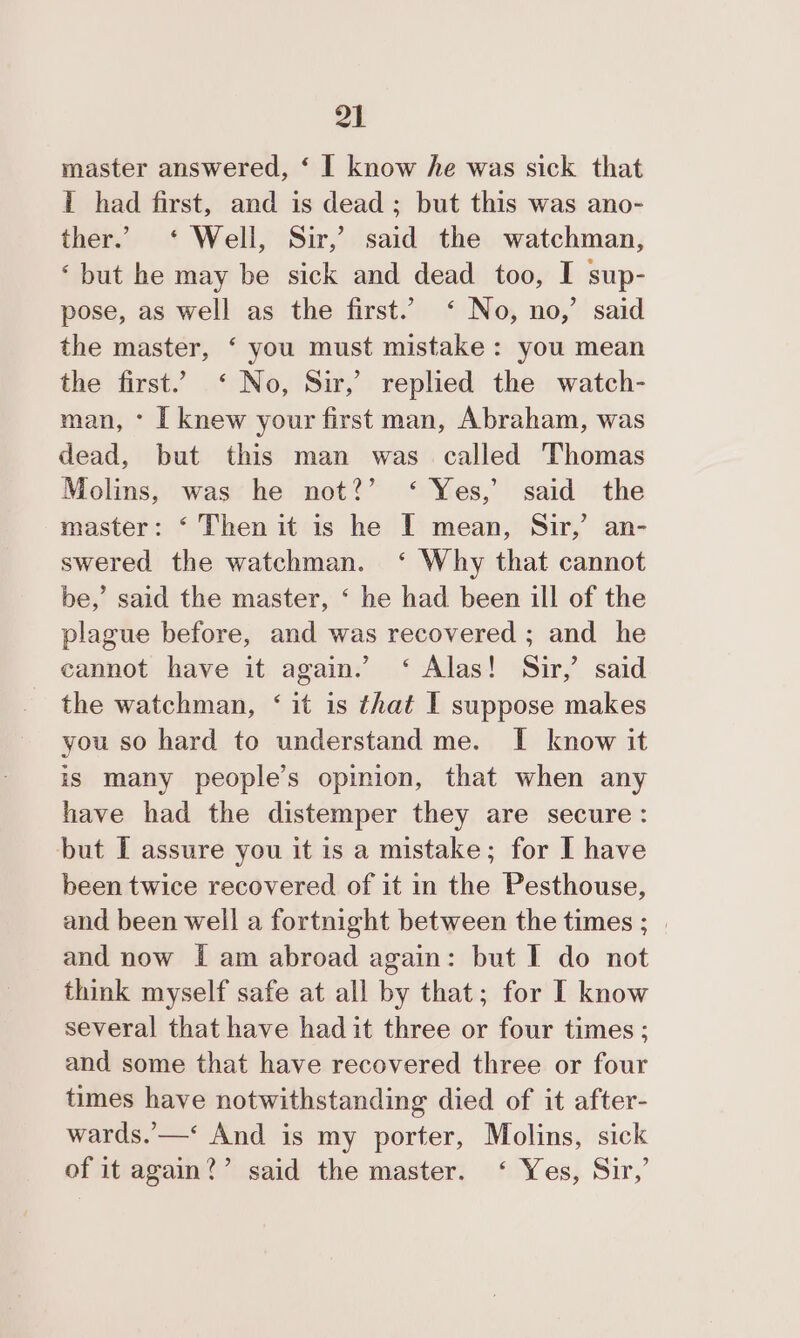 master answered, ‘ I know he was sick that I had first, and is dead; but this was ano- ther.’ ‘ Well, Sir,’ said the watchman, ‘but he may be sick and dead too, I sup- pose, as well as the first.’ ‘ No, no,’ said the master, ‘ you must mistake: you mean the first.’ ‘ No, Sir,’ replied the watch- man, * [ knew your first man, Abraham, was dead, but this man was called Thomas Molins, was he not?’ ‘ Yes,’ said the master: ‘ Then it is he I mean, Sir,’ an- swered the watchman. ‘ Why that cannot be,’ said the master, ‘ he had been ill of the plague before, and was recovered ; and he cannot have it again.’ ‘ Alas! Sir,’ said the watchman, ‘ it is that I suppose makes you so hard to understand me. I know it is many people’s opinion, that when any have had the distemper they are secure: but I assure you it is a mistake; for I have been twice recovered of it in the Pesthouse, and been well a fortnight between the times ; | and now [ am abroad again: but I do not think myself safe at all by that; for I know several that have had it three or four times ; and some that have recovered three or four times have notwithstanding died of it after- wards.’ —‘ And is my porter, Molins, sick of it again?’ said the master. ‘ Yes, Sir,’