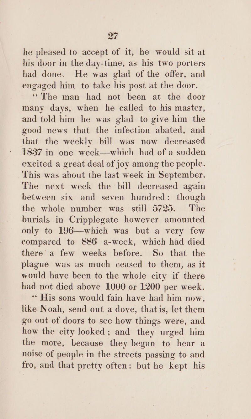 he pleased to accept of it, he would sit at his door in the day-time, as his two porters had done. He was glad of the offer, and engaged him to take his post at the door. ‘The man had not been at the door many days, when he called to his master, and told him he was glad to give him the good news that the infection abated, and that the weekly bill was now decreased 1837 in one week—which had of a sudden excited a great deal of joy among the people. This was about the last week in September. The next week the bill decreased again between six and seven hundred: though the whole number was still 5725. The burials in Cripplegate however amounted only to 196—which was but a very few compared to 886 a-week, which had died there’ a few weeks before. So that the plague was as much ceased to them, as it would have been to the whole city if there had not died above 1000 or 1200 per week. ‘* His sons would fain have had him now, like Noah, send out a dove, that is, let them go out of doors to see how things were, and how the city looked; and they urged him the more, because they began to hear a noise of people in the streets passing to and fro, and that pretty often: but he kept his