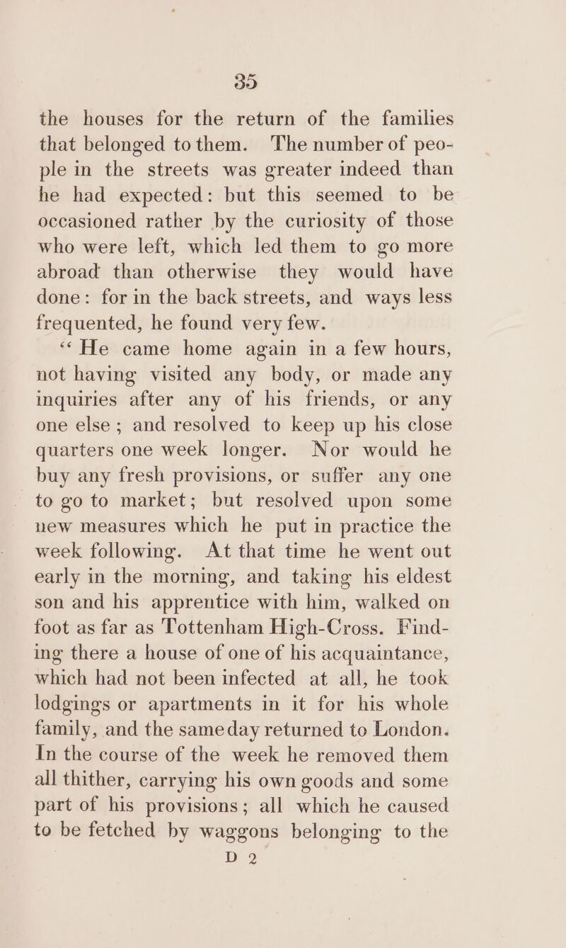 30 the houses for the return of the families that belonged tothem. The number of peo- ple in the streets was greater indeed than he had expected: but this seemed to be occasioned rather by the curiosity of those who were left, which led them to go more abroad than otherwise they would have done: for in the back streets, and ways less frequented, he found very few. ‘‘ He came home again in a few hours, not having visited any body, or made any inquiries after any of his friends, or any one else ; and resolved to keep up his close quarters one week longer. Nor would he buy any fresh provisions, or suffer any one to go to market; but resolved upon some new measures which he put in practice the week following. At that time he went out early in the morning, and taking his eldest son and his apprentice with him, walked on foot as far as Tottenham High-Cross. Find- ing there a house of one of his acquaintance, which had not been infected at all, he took lodgings or apartments in it for his whole family, and the sameday returned to London. In the course of the week he removed them all thither, carrying his own goods and some part of his provisions; all which he caused to be fetched by waggons belonging to the