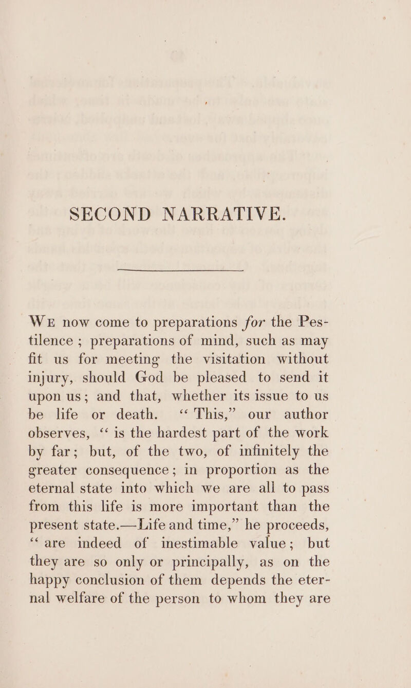 SECOND NARRATIVE. WE now come to preparations for the Pes- tilence ; preparations of mind, such as may fit us for meeting the visitation without injury, should God be pleased to send it upon us; and that, whether its issue to us be life or death. ‘* This,” our author observes, “‘ is the hardest part of the work by far; but, of the two, of infinitely the greater consequence; in proportion as the eternal state into which we are ali to pass from this life is more important than the present state.—Life and time,” he proceeds, “are indeed of inestimable value; but they are so only or principally, as on the happy conclusion of them depends the eter- nal welfare of the person to whom they are