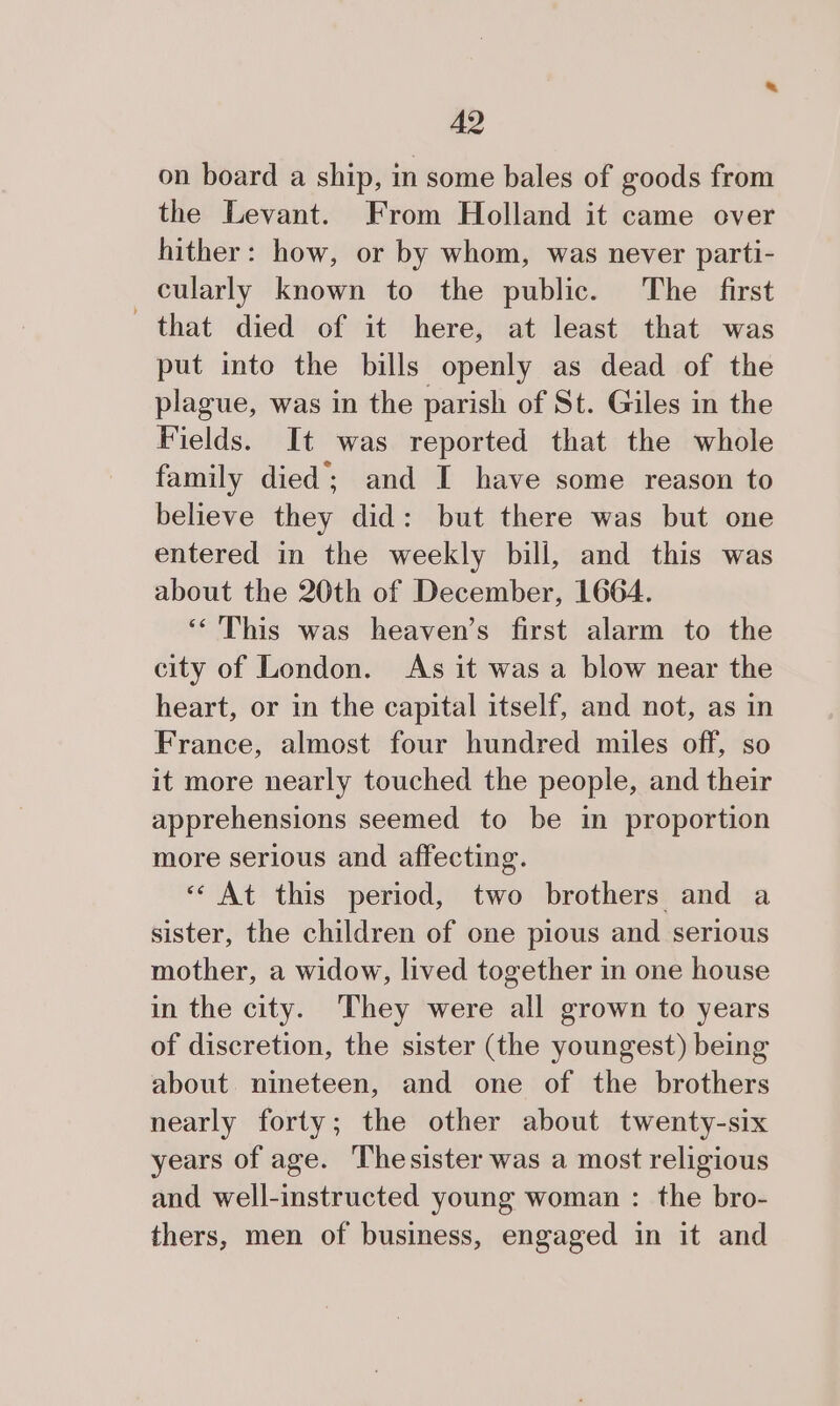 on board a ship, in some bales of goods from the Levant. From Holland it came over hither: how, or by whom, was never parti- cularly known to the public. The first that died of it here, at least that was put into the bills openly as dead of the plague, was in the parish of St. Giles in the Fields. It was reported that the whole family died; and I have some reason to believe they did: but there was but one entered in the weekly bill, and this was about the 20th of December, 1664. ‘‘ This was heaven’s first alarm to the city of London. As it was a blow near the heart, or in the capital itself, and not, as in France, almost four hundred miles off, so it more nearly touched the people, and their apprehensions seemed to be in proportion more serious and affecting. «At this period, two brothers and a sister, the children of one pious and serious mother, a widow, lived together in one house in the city. They were all grown to years of discretion, the sister (the youngest) being about nineteen, and one of the brothers nearly forty; the other about twenty-six years of age. Thesister was a most religious and well-instructed young woman : the bro- thers, men of business, engaged in it and