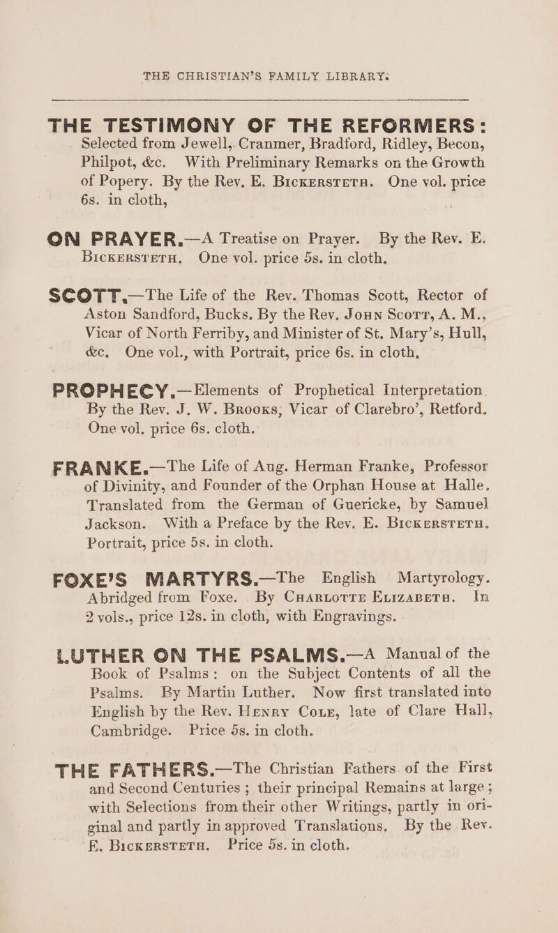 THE TESTIMONY OF THE REFORMERS: Selected from Jewell, Cranmer, Bradford, Ridley, Becon, Philpot, &amp;c. With Preliminary Remarks on the Growth of Popery. By the Rev, E. Bickersrrets. One vol. price 6s. in cloth, ON PRAYER.—A Treatise on Prayer. By the Rev. E. BickerstetH. One vol. price 5s. in cloth. SCOTT .—The Life of the Rev. Thomas Scott, Rector of Aston Sandford, Bucks. By the Rev. Joun Scort, A. M., Vicar of North Ferriby, and Minister of St. Mary’s, Hull, &amp;c, One vol., with Portrait, price 6s. in cloth, PROPHECY.—Elements of Prophetical Interpretation. By the Rev. J. W. Brooks, Vicar of Clarebro’, Retford. One vol, price 6s. cloth. FRANKE.—The Life of Aug. Herman Franke, Professor of Divinity, and Founder of the Orphan House at Halle. Translated from the German of Guericke, by Samuel Jackson. With a Preface by the Rev. E. Bickersrern. Portrait, price 5s. in cloth. FOXE’S MARTYRS.—The English Martyrology. Abridged from Foxe. By Cuaruorre Exvizapeta., In 2 vols., price 12s. in cloth, with Engravings. LUTHER ON THE PSALMS.—A Manual of the Book of Psalms: on the Subject Contents of all the Psalms. By Martin Luther. Now first translated into English by the Rev. Henry Cour, late of Clare Hall, Cambridge. Price 5s. in cloth. THE FATHERS.—tThe Christian Fathers. of the First and Second Centuries ; their principal Remains at large ; with Selections from their other Writings, partly in ori- ginal and partly in approved Translations. By the Rey. FE. BickersteTs. Price 5s. in cloth.