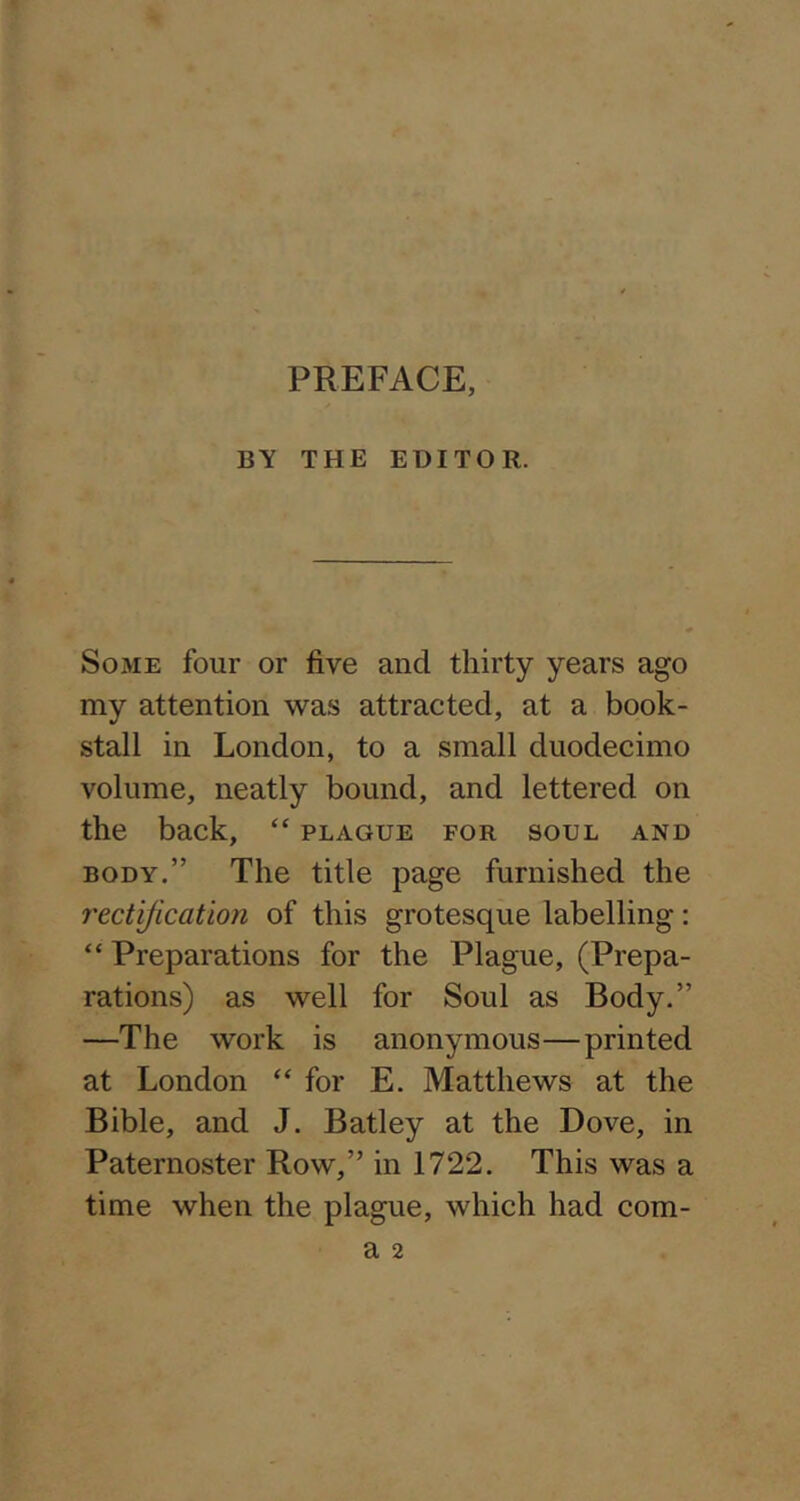 PREFACE, BY THE EDITOR. Some four or five and thirty years ago my attention was attracted, at a book- stall in London, to a small duodecimo volume, neatly bound, and lettered on the back, “ plague for soul and BODY.” The title page furnished the rectification of this grotesque labelling: “ Preparations for the Plague, (Prepa- rations) as well for Soul as Body.” —The work is anonymous—printed at London “for E. Matthews at the Bible, and J. Batley at the Dove, in Paternoster Row,” in 1722. This was a time when the plague, which had com-