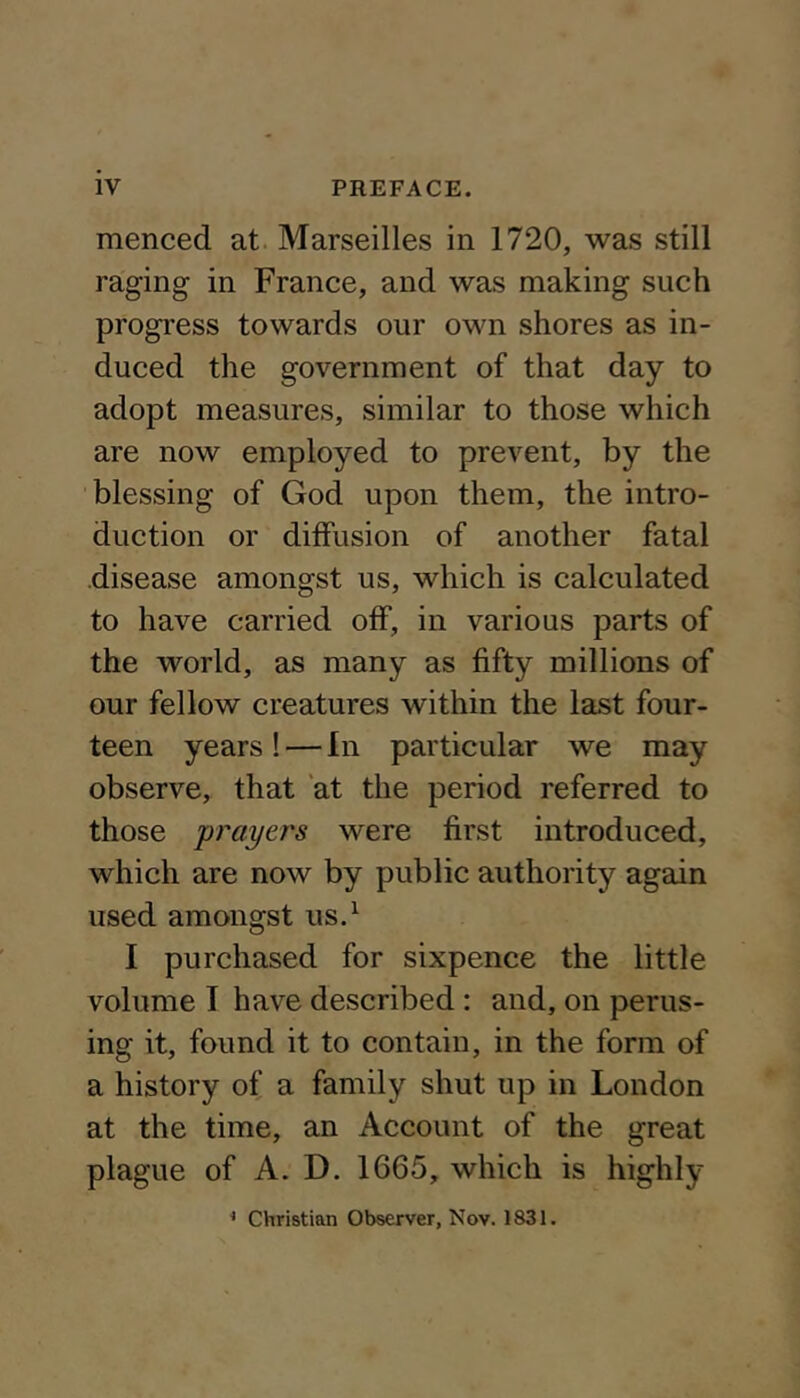 menced at Marseilles in 1720, was still raging in France, and was making such progress towards our own shores as in- duced the government of that day to adopt measures, similar to those which are now employed to prevent, by the blessing of God upon them, the intro- duction or diffusion of another fatal ■disease amongst us, which is calculated to have carried off, in various parts of the world, as many as fifty millions of our fellow creatures within the last four- teen years ! — In particular we may observe, that at the period referred to those prayers were first introduced, which are now by public authority again used amongst us.^ I purchased for sixpence the little volume I have described : and, on perus- ing it, found it to contain, in the form of a history of a family shut up in London at the time, an Account of the great plague of A. D. 1665, which is highly * Christian Observer, Nov. 1831.