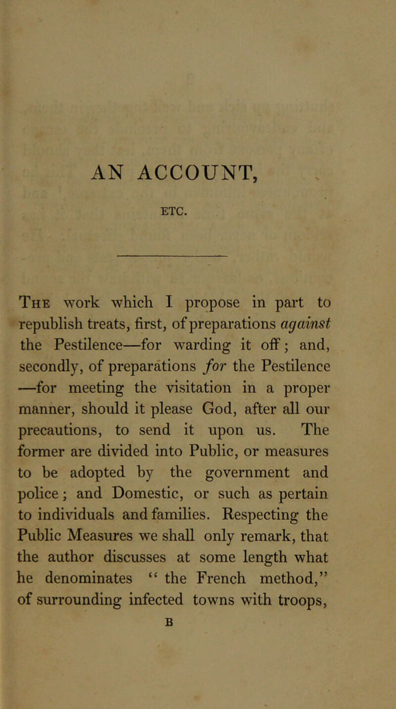 AN ACCOUNT, ETC. The work which I propose in part to republish treats, first, of preparations against the Pestilence—for warding it off; and, secondly, of preparations for the Pestilence —for meeting the visitation in a proper manner, should it please God, after all our precautions, to send it upon us. The former are divided into Public, or measures to be adopted by the government and police; and Domestic, or such as pertain to individuals and families. Respecting the Public Measures we shall only remark, that the author discusses at some length what he denominates “ the French method,” of surrounding infected towns with troops, B