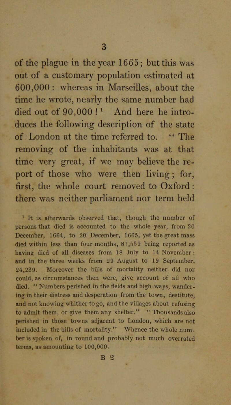 of the plague in the year 1665; but this was out of a customary population estimated at 600,000 : whereas in Marseilles, about the time he wrote, nearly the same number had died out of 90,000 ! ^ And here he intro- duces the following description of the state of London at the time referred to. “ The remo^dng of the inhabitants was at that time very great, if we may believe the re- port of those who were then living; for, first, the whole court removed to Oxford: there was neither parliament nor term held * It is afterwards observed that, though the number of persons that died is accounted to the whole year, from 20 December, 1664, to 20 December, 1665, yet the great mass died within less than four months, 81,.559 being reported as having died of all diseases from 18 July to 14 November : and in the three weeks from 29 August to 19 September. 24,239. Moreover tbe bills of mortality neither did nor could, as circumstances then were, give account of all who died. “ Numbers perished in the fields and high-ways, wander- ing in their distress and desperation from the town, destitute, and not knowing whither to go, and the villages about refusing to admit them, or give them any shelter.” “ Thousands also perished in those towns adjacent to London, which are not included in the bills of mortality.” Whence the whole num- ber is spoken of, in round and probably not much overrated terms, as amounting to 100,000.