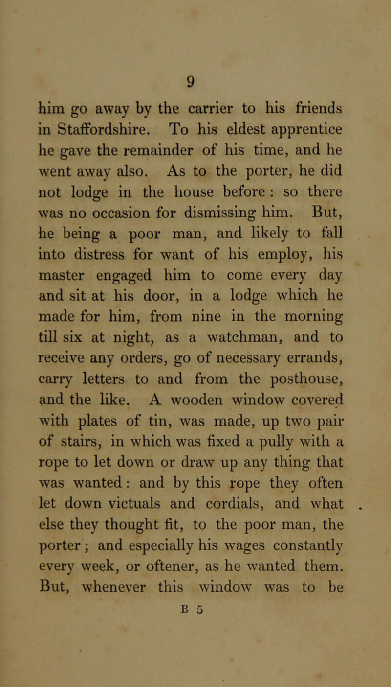 him go away by the carrier to his friends in StaiFordshire. To his eldest apprentice he gave the remainder of his time, and he went away also. As to the porter, he did not lodge in the house before : so there was no occasion for dismissing him. But, he being a poor man, and likely to fall into distress for want of his employ, his master engaged him to come every day and sit at his door, in a lodge which he made for him, from nine in the morning till six at night, as a watchman, and to receive any orders, go of necessary errands, carry letters to and from the posthouse, and the like. A wooden window covered with plates of tin, was made, up two pair of stairs, in which was fixed a pully with a rope to let down or draw up any thing that was wanted: and by this rope they often let down victuals and cordials, and what else they thought fit, to the poor man, the porter ; and especially his wages constantly every week, or oftener, as he wanted them. But, whenever this window was to be