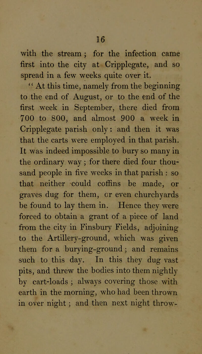 with the stream ; for the infection came first into the city at Cripplegate, and so spread in a few weeks quite over it. “ At this time, namely from the beginning to the end of August, or to the end of the first week in September, there died from 700 to 800, and almost 900 a week in Cripplegate parish only: and then it was that the carts were employed in that parish. It was indeed impossible to bury so many in the ordinary way ; for there died four thou- sand people in five weeks in that parish : so that neither could coffins be made, or graves dug for them, or even churchyards be found to lay them in. Hence they were forced to obtain a grant of a piece of land from the city in Finsbury Fields, adjoining to the Artillery-ground, which was given them for a burying-ground; and remains such to this day. In this they dug vast pits, and threw the bodies into them nightly by cart-loads ; always covering those with earth in the morning, who had been thrown in over night; and then next night throw-