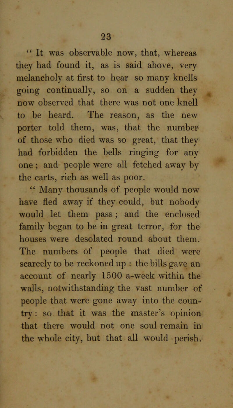 “ It was observable now, that, whereas they had found it, as is said above, very melancholy at first to hear so many knells going continually, so on a sudden they ^ now obsers^ed that there was not one knell to be heard. The reason, as the new porter told them, was, that the number of those who died was so great, that they had forbidden the bells ringing for any one ; and people were all fetched away by the carts, rich as well as poor. “ Many thousands of people would now have fled away if they could, but nobody would let them pass; and the enclosed family began to be in great terror, for the houses were desolated round about them. The numbers of people that died were scarcely to be reckoned up : the bills gave an account of nearly 1500 a-week within the walls, notwithstanding the vast number of people that were gone away into the coun- try ; so that it was the master’s opinion that there would not one soul remain in the whole city, but that all would perish.