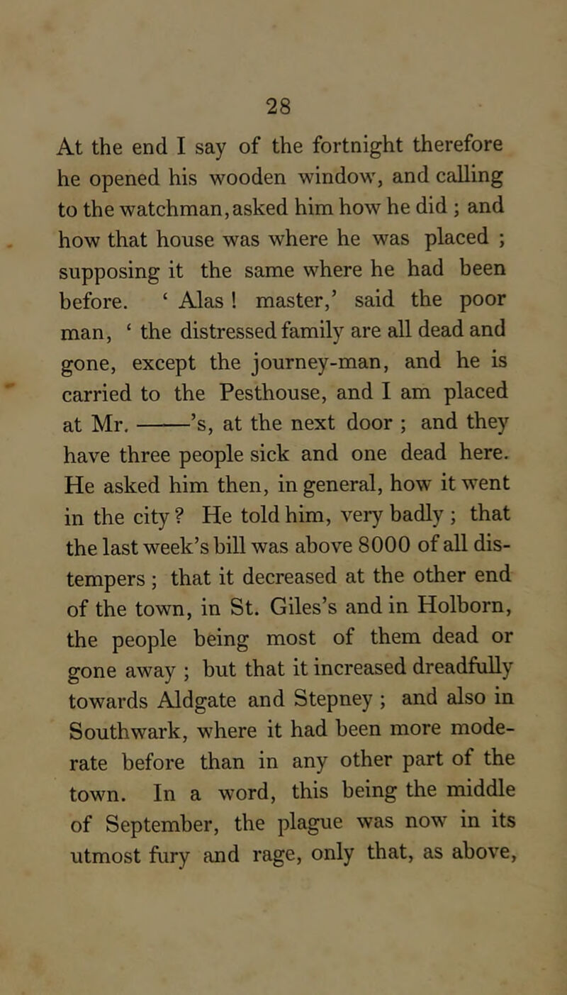 At the end I say of the fortnight therefore he opened his wooden window, and calling to the watchman,asked him how he did ; and how that house was where he was placed ; supposing it the same where he had been before. ‘ Alas ! master,’ said the poor man, ‘ the distressed family are all dead and gone, except the journey-man, and he is carried to the Pesthouse, and I am placed at Mr. ’s, at the next door ; and they have three people sick and one dead here. He asked him then, in general, how it went in the city ? He told him, very badly ; that the last week’s bill was above 8000 of all dis- tempers ; that it decreased at the other end of the town, in St. Giles’s and in Holborn, the people being most of them dead or gone away ; but that it increased dreadfully towards Aldgate and Stepney ; and also in Southwark, where it had been more mode- rate before than in any other part of the town. In a word, this being the middle of September, the plague was now in its utmost fury and rage, only that, as above,