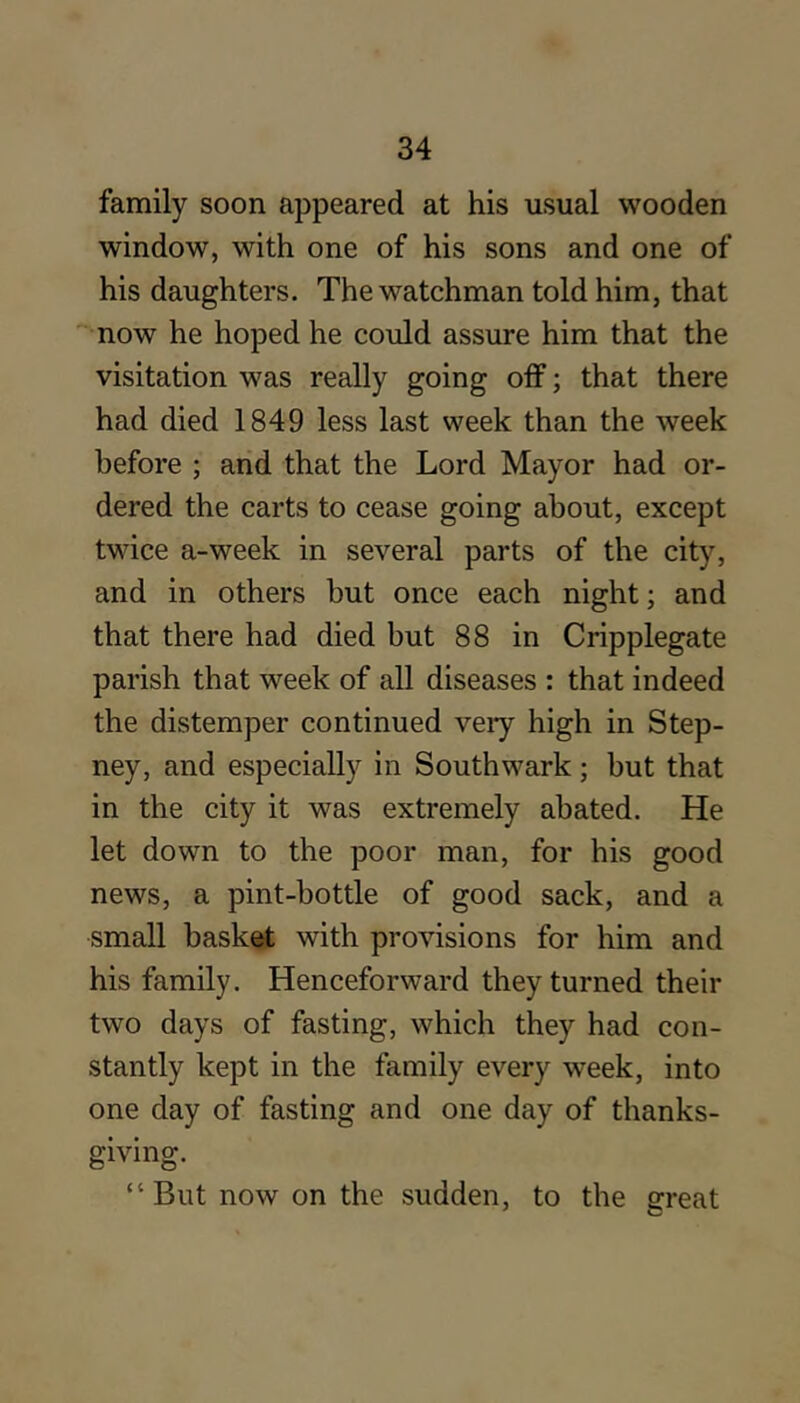 family soon appeared at his usual wooden window, with one of his sons and one of his daughters. The watchman told him, that now he hoped he could assure him that the visitation was really going otf; that there had died 1849 less last week than the week before ; and that the Lord Mayor had or- dered the carts to cease going about, except twice a-week in several parts of the city, and in others but once each night; and that there had died but 88 in Cripplegate parish that week of all diseases : that indeed the distemper continued very high in Step- ney, and especially in Southwark; but that in the city it was extremely abated. He let down to the poor man, for his good news, a pint-bottle of good sack, and a small basket with provisions for him and his family. Henceforward they turned their two days of fasting, which they had con- stantly kept in the family every week, into one day of fasting and one day of thanks- giving. “ But now on the sudden, to the great