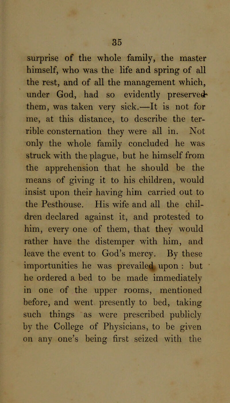 surprise of the whole family, the master himself, who was the life and spring of all the rest, and of all the management which, under God, had so evidently preserved' them, was taken very sick.—It is not for me, at this distance, to describe the ter- rible consternation they were all in. Not only the whole family concluded he was struck with the plague, but he himself from the apprehension that he should be the means of giving it to his children, would insist upon their having him carried out to the Pesthouse. His wife and all the chil- dren declared against it, and protested to him, every one of them, that they would rather have the distemper with him, and leave the event to God’s mercy. By these importunities he was prevaile<4 upon : but he ordered a bed to be made immediately in one of the upper rooms, mentioned before, and went presently to bed, taking such things as were prescribed publicly by the College of Physicians, to be given on any one’s being first seized with the