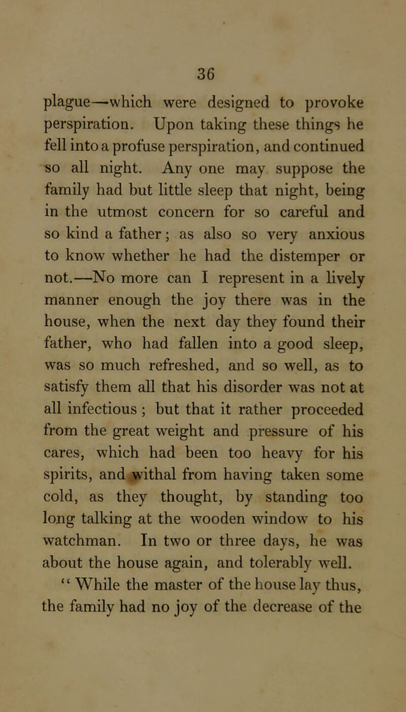 plague—-which were designed to provoke perspiration. Upon taking these things he fell into a profuse perspiration, and continued so all night. Any one may suppose the family had but little sleep that night, being in the utmost concern for so careful and so kind a father; as also so very anxious to know whether he had the distemper or not.—No more can I represent in a lively manner enough the joy there was in the house, when the next day they found their father, who had fallen into a good sleep, was so much refreshed, and so well, as to satisfy them all that his disorder was not at all infectious; but that it rather proceeded from the great weight and pressure of his cares, which had been too heavy for his spirits, and withal from having taken some cold, as they thought, by standing too long talking at the wooden window to his watchman. In two or three days, he was about the house again, and tolerably well. “ While the master of the house lay thus, the family had no joy of the decrease of the