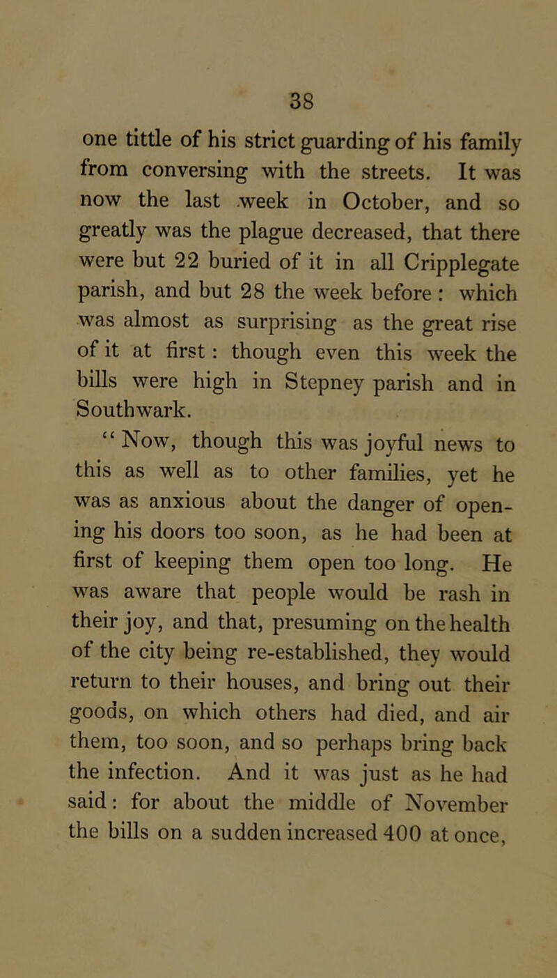 one tittle of his strict guarding of his family from conversing with the streets. It was now the last week in October, and so greatly was the plague decreased, that there were but 22 buried of it in all Cripplegate parish, and but 28 the week before : which was almost as surprising as the great rise of it at first: though even this week the bills were high in Stepney parish and in Southwark. “Now, though this was joyful news to this as well as to other families, yet he was as anxious about the danger of open- ing his doors too soon, as he had been at first of keeping them open too long. He was aware that people would be rash in their joy, and that, presuming on the health of the city being re-established, they would return to their houses, and bring out their goods, on which others had died, and air them, too soon, and so perhaps bring back the infection. And it was just as he had said: for about the middle of November the bills on a sudden increased 400 at once,